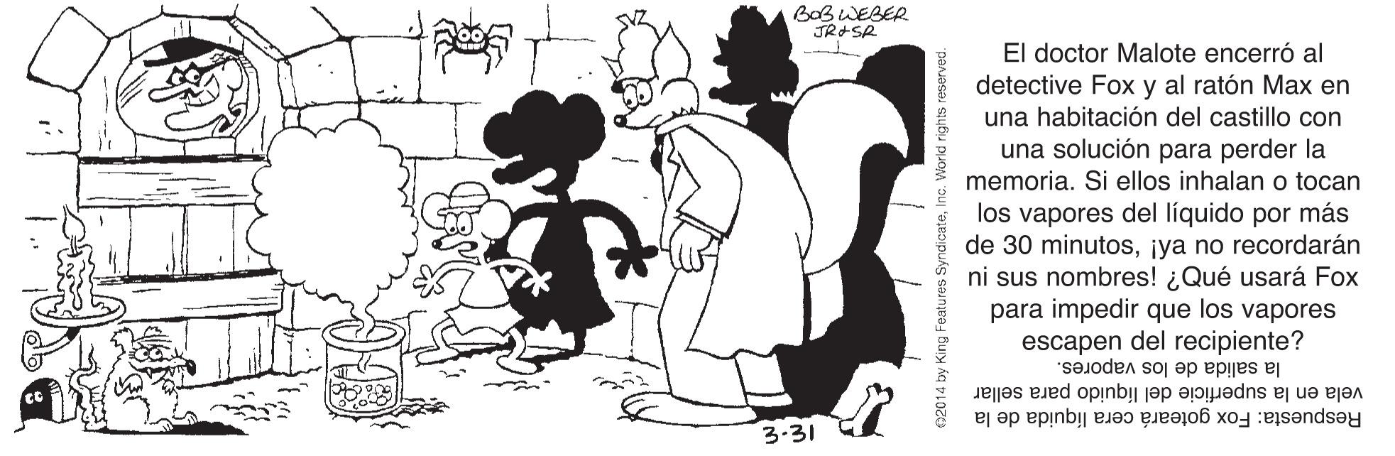 Gesture OCR: BabWEBER JR+SR El doctor Malote encerró al detective Fox y al ratón Max en una habitación del castillo con una solución para perder la memoria. Si ellos inhalan o tocan los vapores del líquido por más de 30 minutos¡ya no recordarán ni sus nombres! ¿Qué usará Fox para impedir que los vapores escapen del recipiente? la salida de los vapores. vela en la superficie del líquido para sellar Respuesta: Fox goteará cera líquida de la 3.31 King Features SyndicateInc. World rights reserved. BabWEBER JR+SR El doctor Malote encerró al detective Fox y al ratón Max en una habitación del castillo con una solución para perder la memoria. Si ellos inhalan o tocan los vapores del líquido por más de 30 minutos¡ya no recordarán ni sus nombres! ¿Qué usará Fox para impedir que los vapores escapen del recipiente? la salida de los vapores. vela en la superficie del líquido para sellar Respuesta: Fox goteará cera líquida de la 3.31 King Features SyndicateInc. World rights reserved.