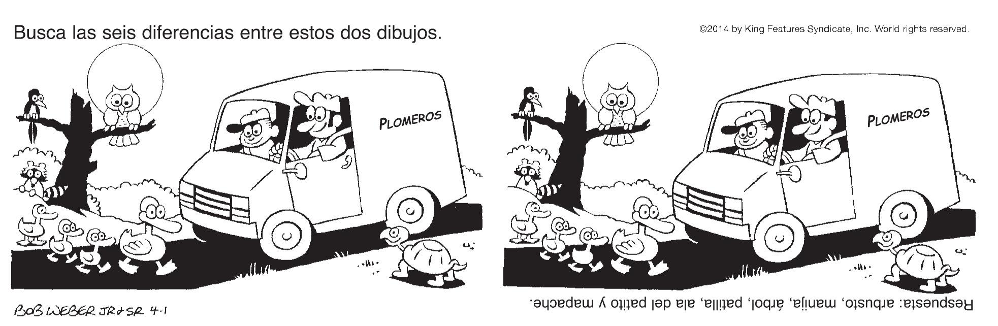Font OCR: Busca las seis diferencias entre estos dos dibujos. 02014 by King Features SyndicateInc. World rights reserved. PLOMEROS PLOMEROS BOB WEBER JR+SR 4-1 Respuesta: arbustoala del patito y mapache. Busca las seis diferencias entre estos dos dibujos. 02014 by King Features SyndicateInc. World rights reserved. PLOMEROS PLOMEROS BOB WEBER JR+SR 4-1 Respuesta: arbustoala del patito y mapache.
