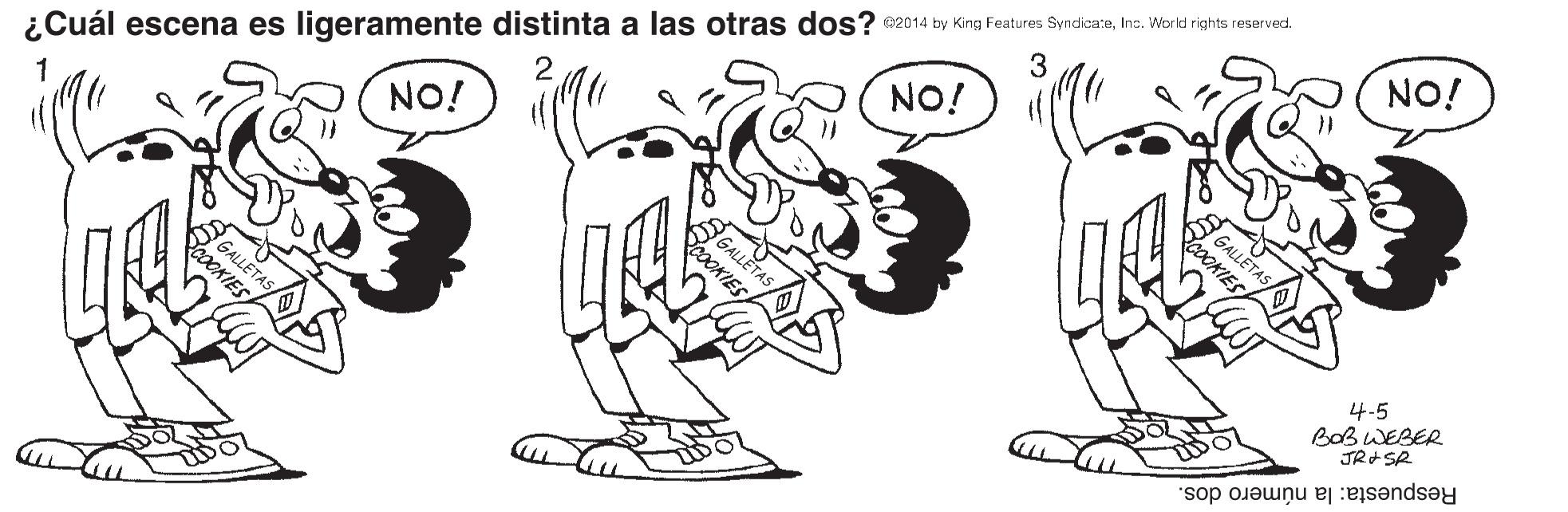 Mammal OCR: ¿Cuál escena es ligeramente distinta a las otras dos? e2014 by King Features SyndicareIna. World rights reserved. GALLETAS COOKIES NO! NO! 2 NO! 1 4-5 BOBWEBER JRSR PLETAS Respuesta: la número dos. ¿Cuál escena es ligeramente distinta a las otras dos? e2014 by King Features SyndicareIna. World rights reserved. GALLETAS COOKIES NO! NO! 2 NO! 1 4-5 BOBWEBER JRSR PLETAS Respuesta: la número dos.