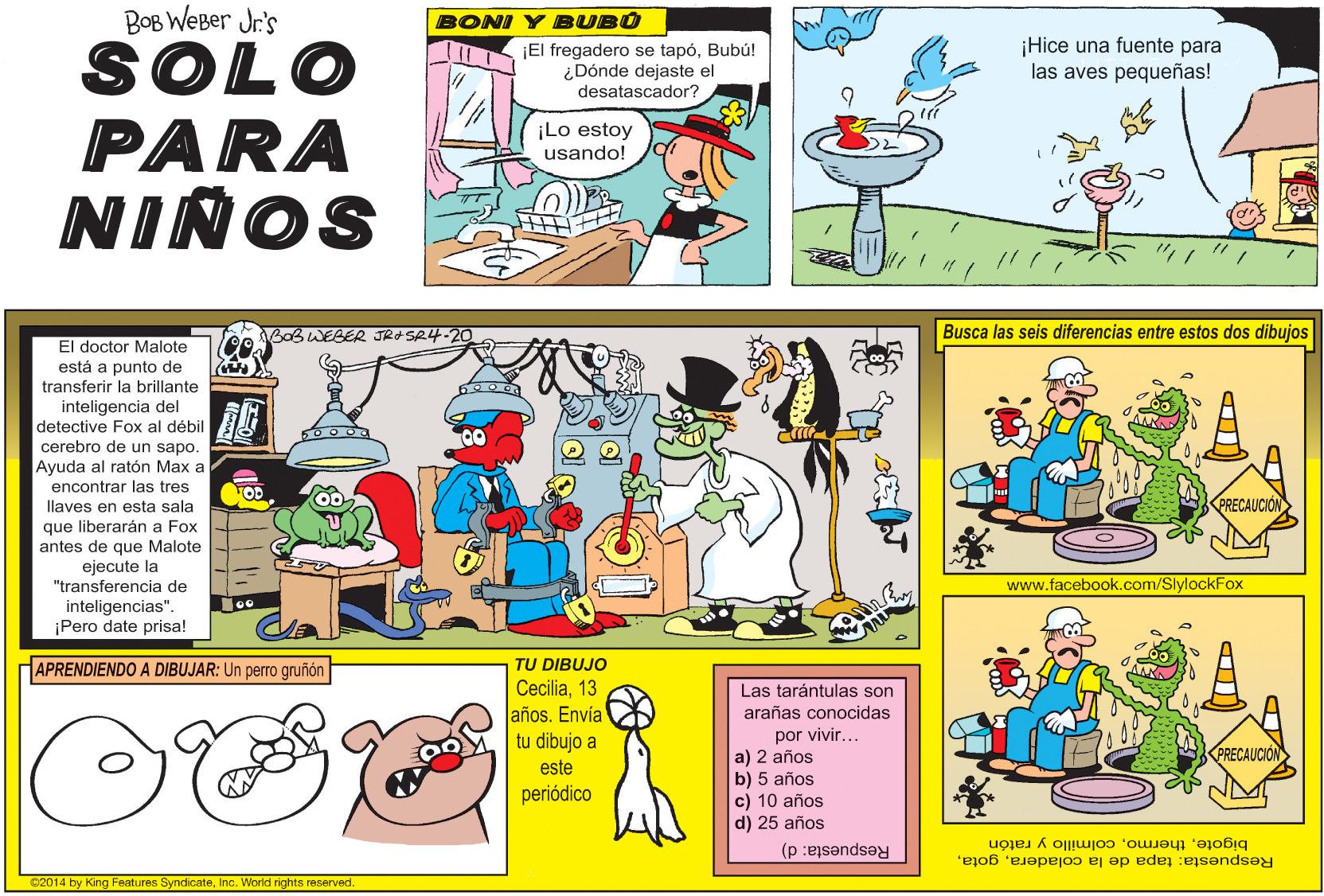 Sharing OCR: BOB WEBer Jr's BONI Y BUBO ¡El fregadero se tapóBubú! ¿Dónde dejaste el desatascador? ¡Hice una fuente para las aves pequeñas! SOLO PARA NINOS ¡Lo estoy usando! BOBWEBER JR+SR4-20 Busca las seis diferencias entre estos dos dibujos El doctor Malote está a punto de transferir la brillante inteligencia del detective Fox al débil cerebro de un sapo. Ayuda al ratón Max a encontrar las tres llaves en esta sala PRECAUCIÓN que liberarán a Fox antes de que Malote ejecute la "transferencia de www.facebook.com/SlylockFox inteligencias". ¡Pero date prisa! APRENDIENDO A DIBUJAR: Un perro gruñón TU DIBUJO Cecilia13 años. Envía tu dibujo a Las tarántulas son arañas conocidas por vivir... a) 2 años b) 5 años c) 10 años d) 25 años PRECAUCION este periódico Respuesta: tapa de la coladeracolmillo y ratón Respuesta: d) 22014 by King Features SyndicateInc. World richts reserved. BOB WEBer Jr's BONI Y BUBO ¡El fregadero se tapóBubú! ¿Dónde dejaste el desatascador? ¡Hice una fuente para las aves pequeñas! SOLO PARA NINOS ¡Lo estoy usando! BOBWEBER JR+SR4-20 Busca las seis diferencias entre estos dos dibujos El doctor Malote está a punto de transferir la brillante inteligencia del detective Fox al débil cerebro de un sapo. Ayuda al ratón Max a encontrar las tres llaves en esta sala PRECAUCIÓN que liberarán a Fox antes de que Malote ejecute la "transferencia de www.facebook.com/SlylockFox inteligencias". ¡Pero date prisa! APRENDIENDO A DIBUJAR: Un perro gruñón TU DIBUJO Cecilia13 años. Envía tu dibujo a Las tarántulas son arañas conocidas por vivir... a) 2 años b) 5 años c) 10 años d) 25 años PRECAUCION este periódico Respuesta: tapa de la coladeracolmillo y ratón Respuesta: d) 22014 by King Features SyndicateInc. World richts reserved.