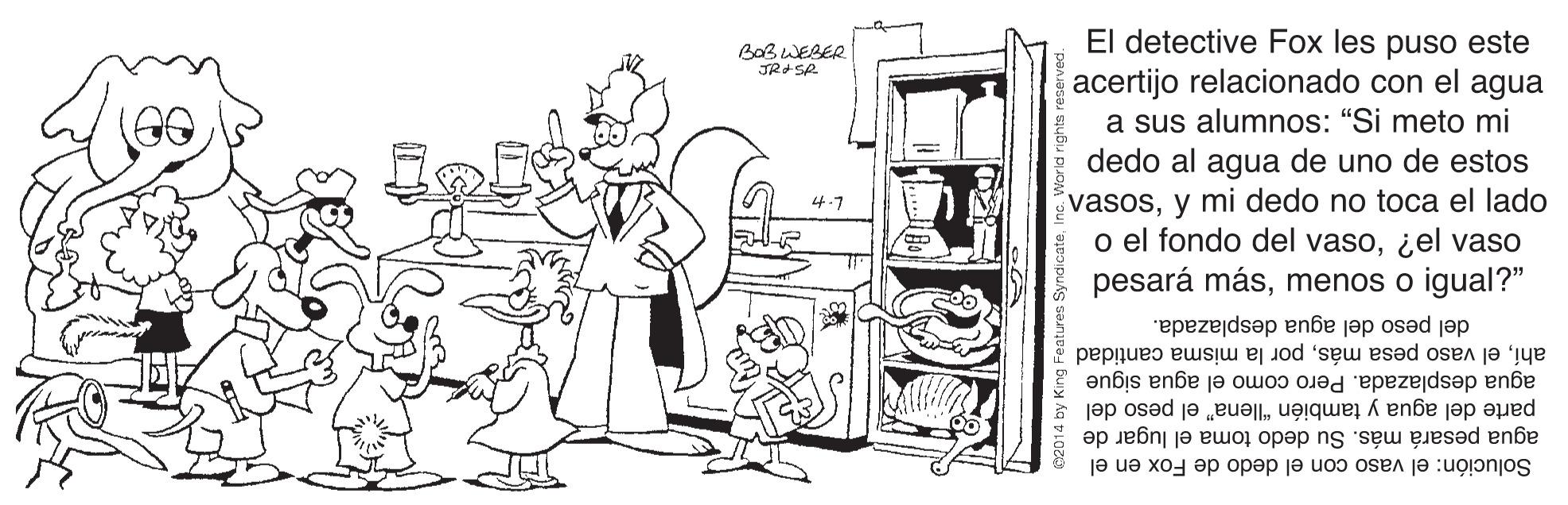 Monochrome OCR: El detective Fox les puso este acertijo relacionado con el agua a sus alumnos: "Si meto mi dedo al agua de uno de estos vasosy mi dedo no toca el lado o el fondo del vaso¿el vaso pesará másmenos o igual?" BaBWEBER JR SA del peso del agua desplazada. agua desplazada. Pero como el agua sigue ahípor la misma cantidad parte del agua y también "llena" el peso del agua pesará más. Su dedo toma el lugar de Solución: el vaso con el dedo de Fox en el El detective Fox les puso este acertijo relacionado con el agua a sus alumnos: "Si meto mi dedo al agua de uno de estos vasosy mi dedo no toca el lado o el fondo del vaso¿el vaso pesará másmenos o igual?" BaBWEBER JR SA del peso del agua desplazada. agua desplazada. Pero como el agua sigue ahíel vaso pesa máspor la misma cantidad parte del agua y también "llena" el peso del agua pesará más. Su dedo toma el lugar de Solución: el vaso con el dedo de Fox en el