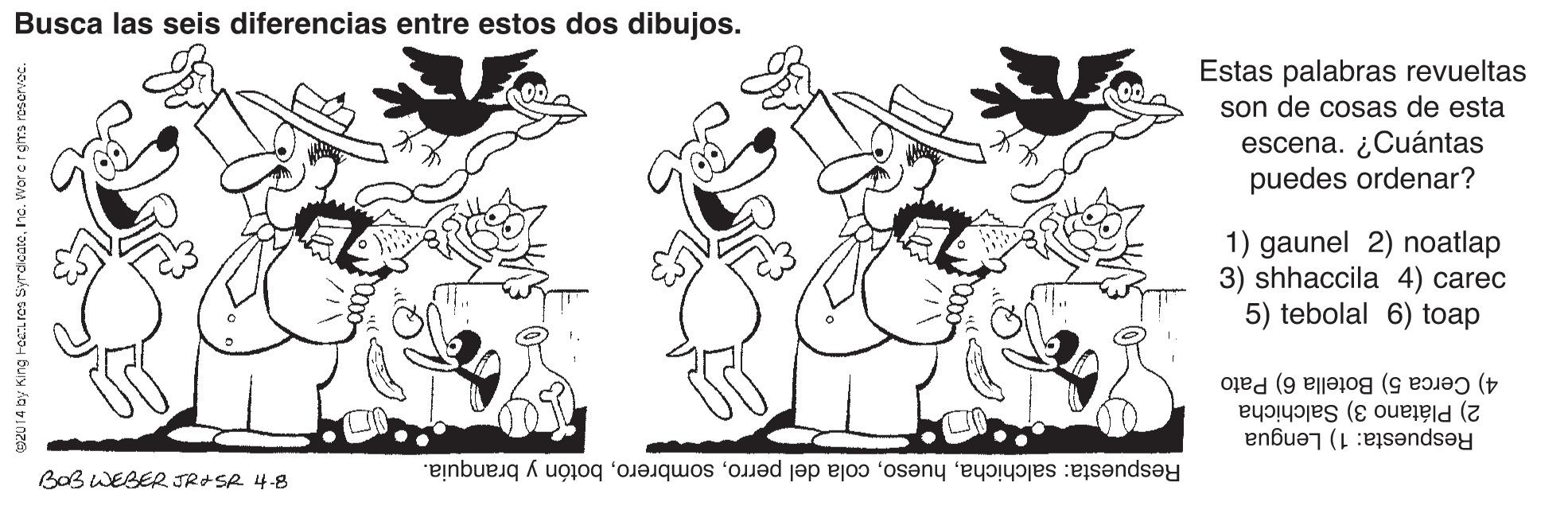 Smile OCR: Busca las seis diferencias entre estos dos dibujos. Estas palabras revueltas son de cosas de esta escena. ¿Cuántas puedes ordenar? 1) gaunel 2) noatlap 3) shhaccila 4) carec 5) tebolal 6) toap 4) Cerca 5) Botella 6) Pato 2) Plátano 3) Salchicha Respuesta: 1) Lengua BOB WEBER JRASR 4-8 Respuesta: salchichabotón y branquia. Busca las seis diferencias entre estos dos dibujos. Estas palabras revueltas son de cosas de esta escena. ¿Cuántas puedes ordenar? 1) gaunel 2) noatlap 3) shhaccila 4) carec 5) tebolal 6) toap 4) Cerca 5) Botella 6) Pato 2) Plátano 3) Salchicha Respuesta: 1) Lengua BOB WEBER JRASR 4-8 Respuesta: salchichacola del perrobotón y branquia.