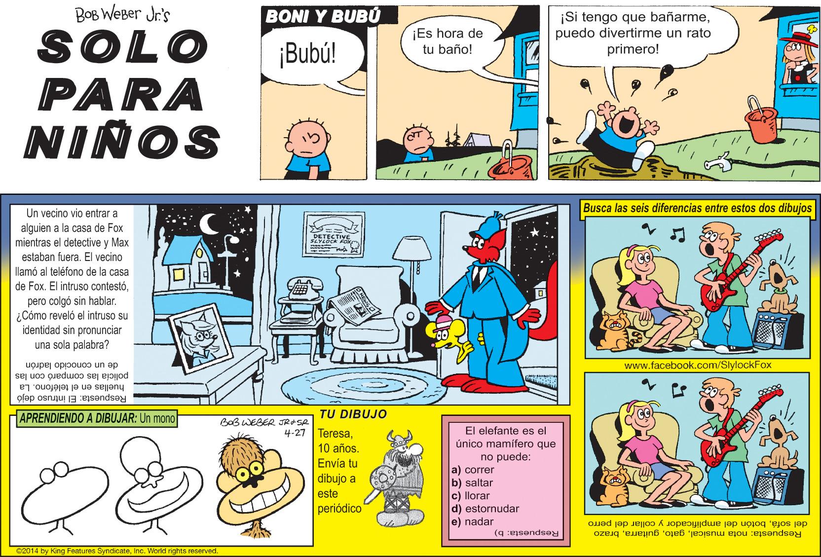 Comic book OCR: BOB WeBer Jr's BONI Y BUBÚ ¡Es hora de tu baño! ¡Si tengo que bañarmepuedo divertirme un rato primero! SOLO PARA NIÑOS ¡Bubú! Un vecino vio entrar a Busca las seis diferencias entre estos dos dibujos alguien a la casa de Fox mientras el detective y Max estaban fuera. El vecino llamó al teléfono de la casa de Fox. El intruso contestó?? pero colgó sin hablar. ¿Cómo reveló el intruso su identidad sin pronunciar una sola palabra? www.facebook.com/SlylockFox de un conocido ladrón policia las comparó con las Respuesta: El intruso dejó huellas en el teléfono. La APRENDIENDO A DIBUJAR: Un mono TU DIBUJO BaB WEBER JRASA El elefante es el único mamífero que 4-27 Teresa10 años. Envía tu no puede: a) correr b) saltar c) llorar d) estornudar e) nadar dibujo a este periódico del sofábotón del amplificador y collar del perro Respuesta: nota musicalbrazo Respuesta: b) C2014 by King Features SyncicateInc. World rights reserved. BOB WeBer Jr's BONI Y BUBÚ ¡Es hora de tu baño! ¡Si tengo que bañarmepuedo divertirme un rato primero! SOLO PARA NIÑOS ¡Bubú! Un vecino vio entrar a Busca las seis diferencias entre estos dos dibujos alguien a la casa de Fox mientras el detective y Max estaban fuera. El vecino llamó al teléfono de la casa de Fox. El intruso contestó? ? pero colgó sin hablar. ¿Cómo reveló el intruso su identidad sin pronunciar una sola palabra? www.facebook.com/SlylockFox de un conocido ladrón policia las comparó con las Respuesta: El intruso dejó huellas en el teléfono. La APRENDIENDO A DIBUJAR: Un mono TU DIBUJO BaB WEBER JRASA El elefante es el único mamífero que 4-27 Teresa10 años. Envía tu no puede: a) correr b) saltar c) llorar d) estornudar e) nadar dibujo a este periódico del sofábotón del amplificador y collar del perro Respuesta: nota musicalbrazo Respuesta: b) C2014 by King Features SyncicateInc. World rights reserved.