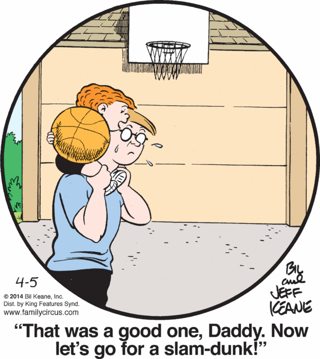 Art OCR: BIL 4-5 © 2014 Bil KeaneInc. Dist. by King Features Synd. www.familycircus.com JEFF (EANE "That was a good oneDaddy. Now let's for a slam-dunk!" go BIL 4-5 © 2014 Bil KeaneInc. Dist. by King Features Synd. www.familycircus.com JEFF (EANE "That was a good oneDaddy. Now let's for a slam-dunk!" go