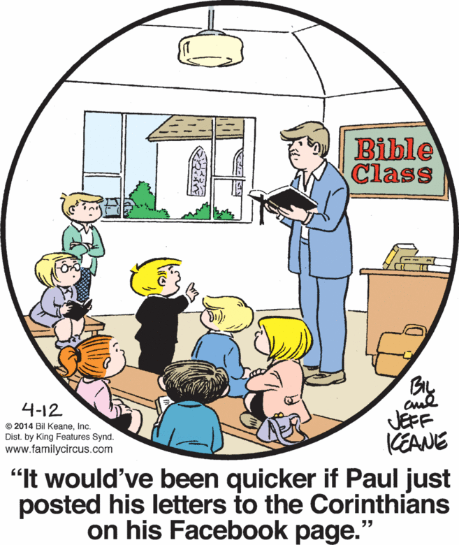 Circle OCR: Bible Class 4-12 © 2014 Bil KeaneInc. Dist. by King Features Synd. www.familycircus.com JEFF CEANE "t would've been quicker if Paul just posted his letters to the Corinthians on his Facebook page. Bible Class 4-12 © 2014 Bil KeaneInc. Dist. by King Features Synd. www.familycircus.com JEFF CEANE "t would've been quicker if Paul just posted his letters to the Corinthians on his Facebook page.