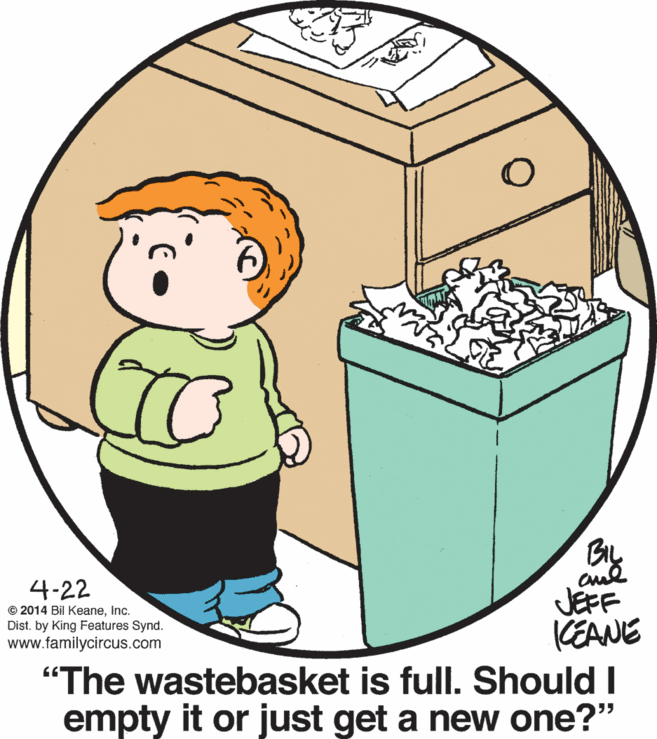 Art OCR: Gy BIL cul JEFF (EANE "The wastebasket is full. Should I empty it or just get a new one?" 4-22 © 2014 Bil KeaneInc. Dist. by King Features Synd. www.familycircus.com 55 Gy BIL cul JEFF (EANE "The wastebasket is full. Should I empty it or just get a new one?" 4-22 © 2014 Bil KeaneInc. Dist. by King Features Synd. www.familycircus.com 55
