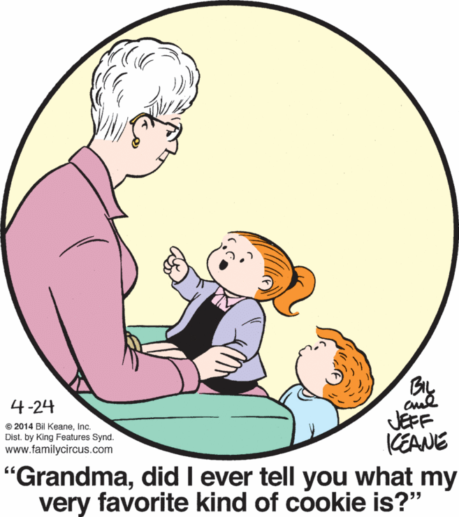 Organism OCR: 4-24 JEFF KEANE "Grandmadid I ever tell you what my very favorite kind of cookie is?" © 2014 Bil KeaneInc. Dist. by King Features Synd. www.familycircus.com 4-24 JEFF KEANE "Grandmadid I ever tell you what my very favorite kind of cookie is?" © 2014 Bil KeaneInc. Dist. by King Features Synd. www.familycircus.com