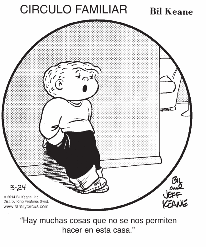 Illustration OCR: CIRCULO FAMILIAR Bil Keane 3-24 © 2014 Bil KeaneInc. Dist. by King Features Synd. www.familycircus.com JEFF KEANE "Hay muchas cosas que no se nos permiten hacer en esta casa." CIRCULO FAMILIAR Bil Keane 3-24 © 2014 Bil KeaneInc. Dist. by King Features Synd. www.familycircus.com JEFF KEANE "Hay muchas cosas que no se nos permiten hacer en esta casa."