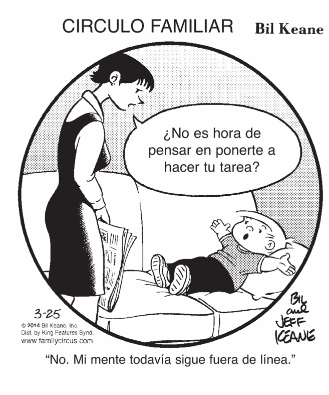 Line art OCR: CIRCULO FAMILIAR Bil Keane ¿No es hora de pensar en ponerte a hacer tu tarea? By JEFF KEANE 3-25 © 2014 Bil Keaneinc. Dist. by King Features Synd. www familycircus.com "No. Mi mente todavía sigue fuera de línea." CIRCULO FAMILIAR Bil Keane ¿No es hora de pensar en ponerte a hacer tu tarea? By JEFF KEANE 3-25 © 2014 Bil Keaneinc. Dist. by King Features Synd. www familycircus.com "No. Mi mente todavía sigue fuera de línea."
