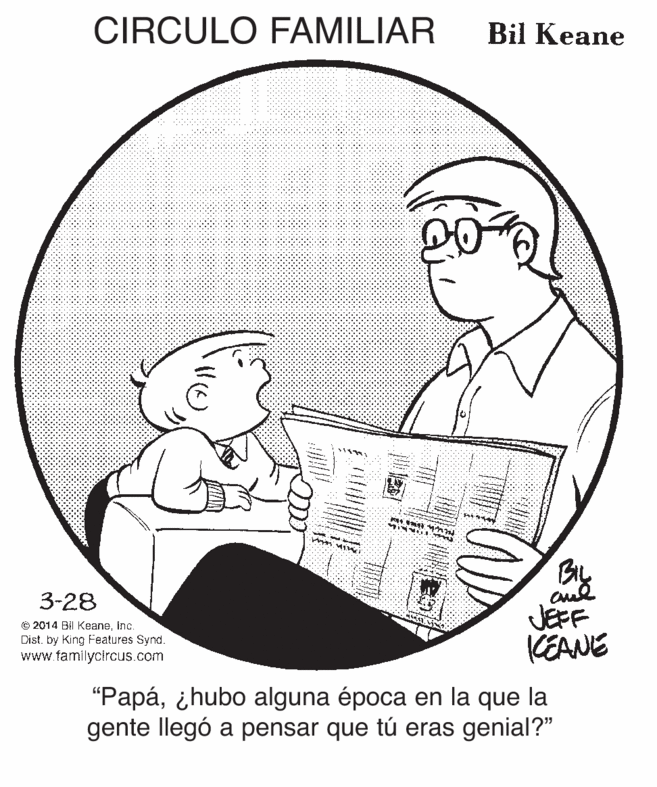Sleeve OCR: CIRCULO FAMILIAR Bil Keane BL aud JEFF KEANE 3-28 © 2014 Bil Keaneinc. Dist. by King Features Synd. www familycircus.com "Papá¿hubo alguna época en la que la gente llegó a pensar que tú eras genial?" CIRCULO FAMILIAR Bil Keane BL aud JEFF KEANE 3-28 © 2014 Bil Keaneinc. Dist. by King Features Synd. www familycircus.com "Papá¿hubo alguna época en la que la gente llegó a pensar que tú eras genial?"