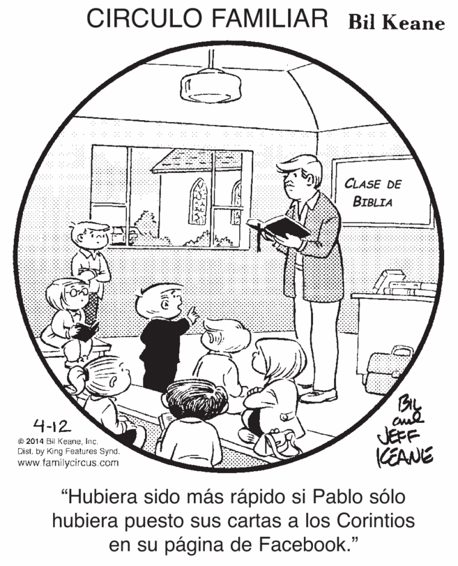 Drawing OCR: CIRCULO FAMILIAR Bil Keane CLASE DE BIBLIA By aud JEFF KEANE 4-12 © 2014 Bil Keaneinc. Dist. by King Features Synd. www.familycircus.com "Hubiera sido más rápido si Pablo sólo hubiera puesto sus cartas a los Corintios en su página de Facebook." CIRCULO FAMILIAR Bil Keane CLASE DE BIBLIA By aud JEFF KEANE 4-12 © 2014 Bil Keaneinc. Dist. by King Features Synd. www.familycircus.com "Hubiera sido más rápido si Pablo sólo hubiera puesto sus cartas a los Corintios en su página de Facebook."