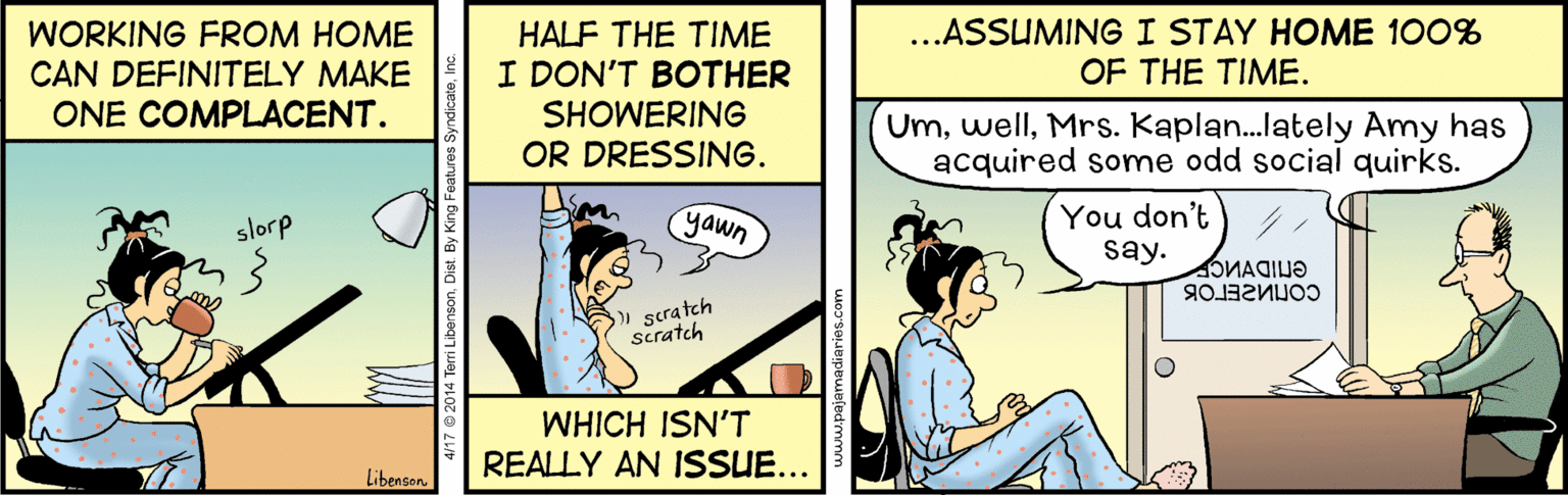 Art OCR: WORKING FROM HOME CAN DEFINITELY MAKE ONE COMPLACENT. HALF THE TIME I DON'T BOTHER SHOWERING ...ASSUMINGI STAY HOME 100% OF THE TIME. UmMrs. Kaplan.lately Amy has acquired some odd social quirks. OR DRESSING. yawn You don't say. slorp scratch scratch WHICH ISN'T REALLY AN ISSUE... Libensan onDist. By King Fea WORKING FROM HOME CAN DEFINITELY MAKE ONE COMPLACENT. HALF THE TIME I DON'T BOTHER SHOWERING ...ASSUMINGI STAY HOME 100% OF THE TIME. UmMrs. Kaplan.lately Amy has acquired some odd social quirks. OR DRESSING. yawn You don't say. slorp scratch scratch WHICH ISN'T REALLY AN ISSUE... Libensan onDist. By King Fea