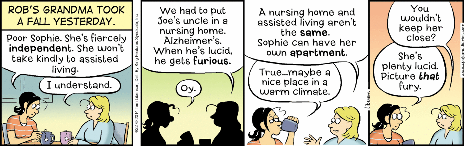 Font OCR: Poor Sophie. She's fiercely independent. She won't take kindly to assisted living. ROB'S GRANDMA TOOK A FALL YESTERDAY. We had to put Joe's uncle in a nursing home. Alzheimer's. When he's lucidhe gets furious. A nursing home and assisted living aren't the same. Sophie can have her own apartment. You wouldn't keep her close? True..maybe a nice place in a warm climate. She's plenty lucid. Picture that fury. I understand. Oy. 4/22 © 2014 Terri LibensonDist. By Poor Sophie. She's fiercely independent. She won't take kindly to assisted living. ROB'S GRANDMA TOOK A FALL YESTERDAY. We had to put Joe's uncle in a nursing home. Alzheimer's. When he's lucidhe gets furious. A nursing home and assisted living aren't the same. Sophie can have her own apartment. You wouldn't keep her close? True..maybe a nice place in a warm climate. She's plenty lucid. Picture that fury. I understand. Oy. 4/22 © 2014 Terri LibensonDist. By