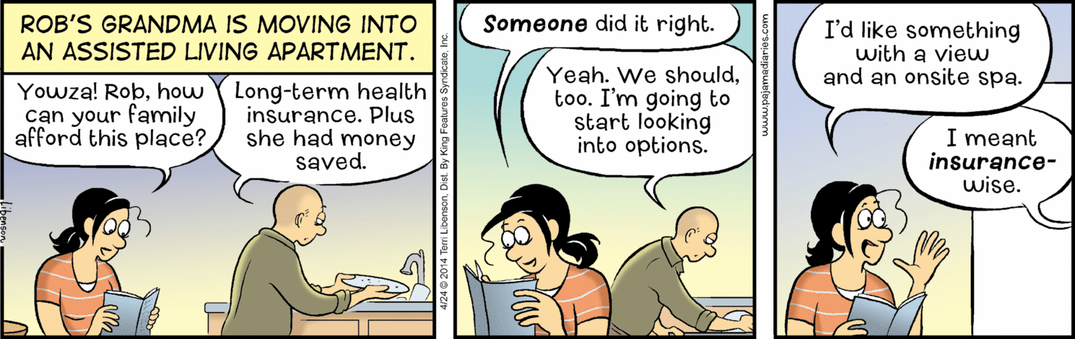 Comics OCR: Someone did it right. ROB'S GRANDMA IS MOVING INTO AN ASSISTED LIVING APARTMENT. I'd like something with a vieu and an onsite spa. Yowza! Robhow can your family afford this place? Long-term health insurance. Plus she had money saved. Yeah. We shouldtoo. I'm going to start looking into options. I meant insurance- wise. 4/24 @ 2014 Terri LibensonDist. Someone did it right. ROB'S GRANDMA IS MOVING INTO AN ASSISTED LIVING APARTMENT. I'd like something with a vieu and an onsite spa. Yowza! Robhow can your family afford this place? Long-term health insurance. Plus she had money saved. Yeah. We shouldtoo. I'm going to start looking into options. I meant insurance- wise. 4/24 @ 2014 Terri Libenson