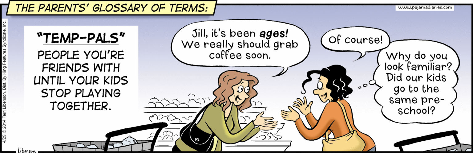 Conversation OCR: THE PARENTS' GLOSSARY OF TERMS: www.pajamadiaries.com Sillit's been ages! we really should grab coffee soon. "TEMP-PALS" of course! PEOPLE YOU'RE FRIENDS WITH UNTIL YOUR KIDS Why do you look familiar?. Did our kids go to the same pre- school? STOP PLAYING TOGETHER. Libenson. THE PARENTS' GLOSSARY OF TERMS: www.pajamadiaries.com Sillit's been ages! we really should grab coffee soon. "TEMP-PALS" of course! PEOPLE YOU'RE FRIENDS WITH UNTIL YOUR KIDS Why do you look familiar?. Did our kids go to the same pre- school? STOP PLAYING TOGETHER. Libenson.