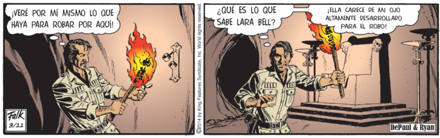 Visual arts OCR: ¿QUÉ ES LO QUE (SABE LARA BELL? ELLA CARECE DE MI OUO VERÉ POR MÍ MSMO LO QUE HAYA PARA ROBAR POR AQUÍ! ALTAMENTE DESARROLLADO PARÀ EL ROBO! Falk 3/11 DePaul & Ryan C2014 by King Features SyndicateInc. World rights reserved. ¿QUÉ ES LO QUE (SABE LARA BELL? ELLA CARECE DE MI OUO VERÉ POR MÍ MSMO LO QUE HAYA PARA ROBAR POR AQUÍ! ALTAMENTE DESARROLLADO PARÀ EL ROBO! Falk 3/11 DePaul & Ryan C2014 by King Features SyndicateInc. World rights reserved.