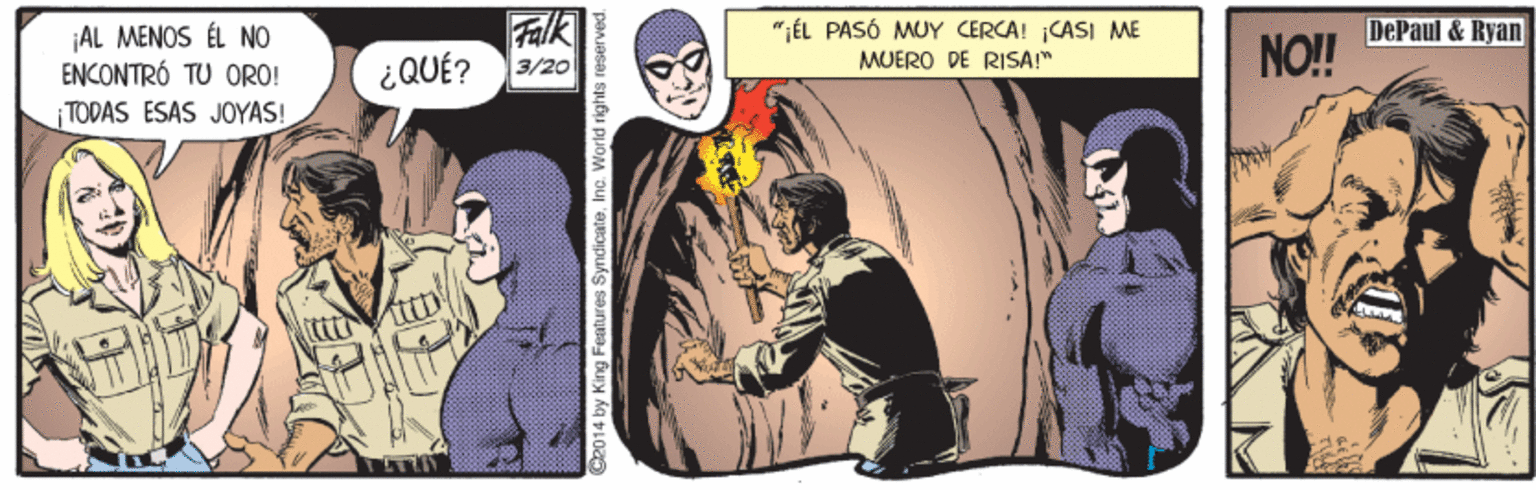 Sleeve OCR: Falk ¿QUÉ? 3/20 "IÉL PASÓ MUY CERCA! ¡CASI ME MUERO DE RISA!" DePaul & Ryan ¡AL MENOS ÉL NO ENCONTRÓ TU ORO! |TODAS ÉSAS JOYAS! NO!! C2014 by King Features SyndicateInc. Warld rights reserved. Falk ¿QUÉ? 3/20 "IÉL PASÓ MUY CERCA! ¡CASI ME MUERO DE RISA!" DePaul & Ryan ¡AL MENOS ÉL NO ENCONTRÓ TU ORO! |TODAS ÉSAS JOYAS! NO!! C2014 by King Features SyndicateInc. Warld rights reserved.