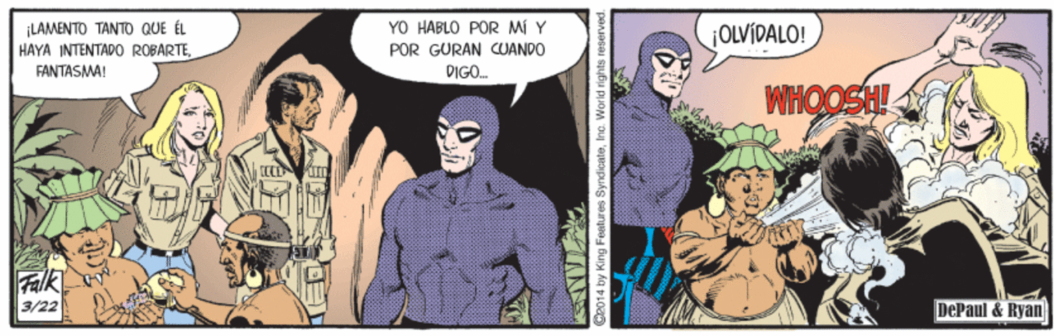 Comic book OCR: YO HABLO POR MÍ Y LAMENTO TANTO QUE ÉL HAYA INTENTAPO ROBARTEFANTASMA! ¡OLVIDALO! POR GURAN CUANDO DIGO. WHOOSH! Falk 3/22 DePaul & Ryan 4 by King Features SyndicateInc. Worid rights reserved. YO HABLO POR MÍ Y LAMENTO TANTO QUE ÉL HAYA INTENTAPO ROBARTEFANTASMA! ¡OLVIDALO! POR GURAN CUANDO DIGO. WHOOSH! Falk 3/22 DePaul & Ryan 4 by King Features SyndicateInc. Worid rights reserved.