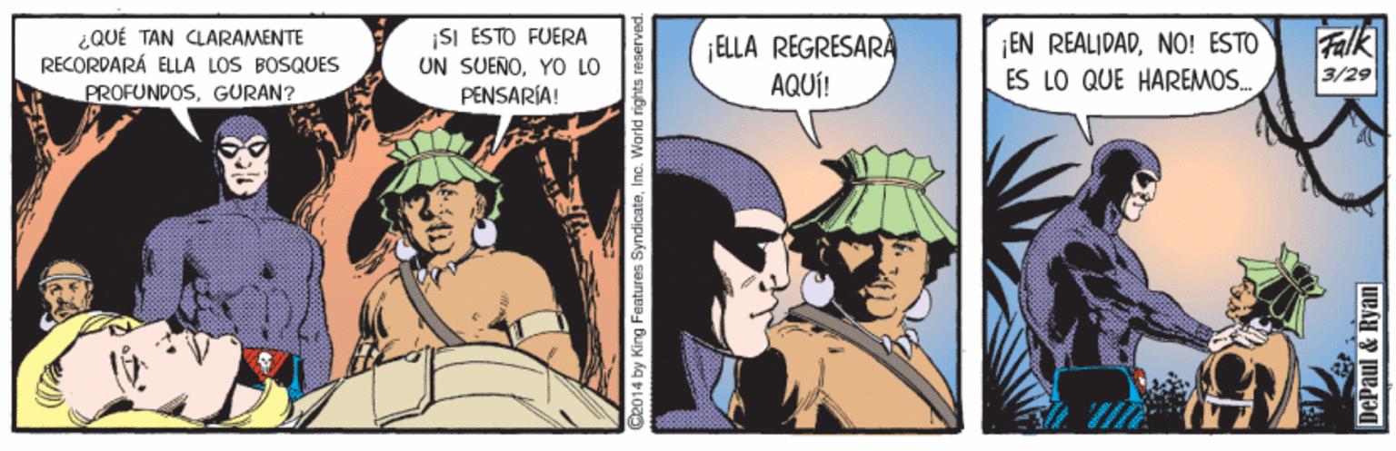 Fiction OCR: ¿QUÉ TAN CLARAMENTE RECORDARÁ ELLA LOS BOSQUES PROFUNDOSGURAN? ¡SI ESTO FUERA UN SUENOYO LO PENSARÍA! ¡EN REALIDADNO! ESTO ES LO QUE HAREMOS. ¡ELLA REGRESARA AQUÍ! Falk 3/29 d2014 by King Features SyndicateInc. World rights neserved. DePaul & Ryan ¿QUÉ TAN CLARAMENTE RECORDARÁ ELLA LOS BOSQUES PROFUNDOSGURAN? ¡SI ESTO FUERA UN SUENOYO LO PENSARÍA! ¡EN REALIDADNO! ESTO ES LO QUE HAREMOS. ¡ELLA REGRESARA AQUÍ! Falk 3/29 d2014 by King Features SyndicateInc. World rights neserved. DePaul & Ryan