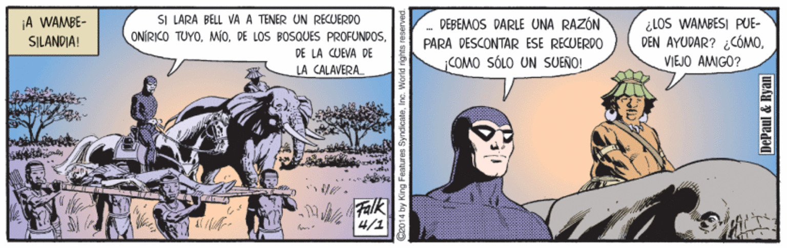 Publication OCR: SI LÁRÀ BELL VA A TENER UN RECUERDO ONÍRKO TUYOA WAMBE- DEBEMOS DARLE UNA RAZÓN ¿LOS WAMBESI PUE- DEN AYUDAR? ¿CÓMOVIEJO AMIGO? SILANDIA! PARA DESCONTAR ESE RECUERDO DE LA CUEVA DE ¡COMO SÓLO UN SUEÑO! LA CALAVERA. Wh Falk 4/1 S2014 by King Feat s SyndicateInc. World rights res DePaul & Ryan SI LÁRÀ BELL VA A TENER UN RECUERDO ONÍRKO TUYODE LOS BOSQUES PROFUNDOSA WAMBE- DEBEMOS DARLE UNA RAZÓN ¿LOS WAMBESI PUE- DEN AYUDAR? ¿CÓMOVIEJO AMIGO? SILANDIA! PARA DESCONTAR ESE RECUERDO DE LA CUEVA DE ¡COMO SÓLO UN SUEÑO! LA CALAVERA. Wh Falk 4/1 S2014 by King Feat s SyndicateInc. World rights res DePaul & Ryan
