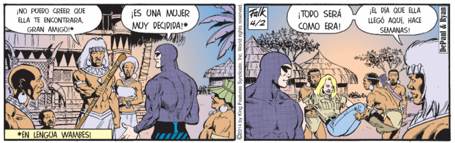 Comics OCR: ¡NO PUEDO CREER QUE ELLA TE ENCONTRARAGRAN AMIGO!* ¡ES UNA MUJER MUY DECIDIDA!* Falk 4/2 ¡TODO SERÁ COMO ERA! EL DÍA QUE ELLA LLEGÓ AQUÍHACE SEMANAS! *EN LENGUA WAMBES| 2014 by King Feabtunes SyndicateInc. World rights DePaul & Ryan ¡NO PUEDO CREER QUE ELLA TE ENCONTRARAGRAN AMIGO!* ¡ES UNA MUJER MUY DECIDIDA!* Falk 4/2 ¡TODO SERÁ COMO ERA! EL DÍA QUE ELLA LLEGÓ AQUÍHACE SEMANAS! *EN LENGUA WAMBES| 2014 by King Feabtunes SyndicateInc. World rights DePaul & Ryan