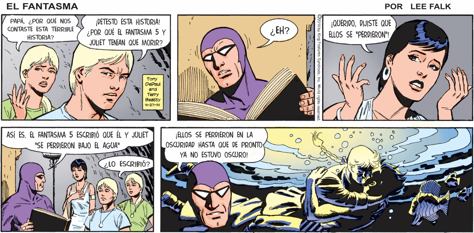 Human OCR: ¡OHNO! ¡ESTO YA LLEGÓ MUY LEJOS! EL FANTASMA ¡NO SÓLO ES LA HISTORIA DE POR LEE FALK LA MUERTE DEL FANTASMA 5! ¡JULIET TAMBIÉN SE PERDIÓ! PAPÁ¿POR QUÉ NOS CONTASTE ESTA TERRIBLE HISTORIA? DETESTO ESTA HISTORIA! ¿POR QUÉ EL FANTASMA 5 Y JULIET TENÍAN QUE MORIR? QUERIDODIJISTE QUE ELLOS SE "PERDIERON"! ¿EH? Tony DePaul and Terry Beatty 4-27-4 ASÍ ES. EL FANTASMA 5 ESCRIBIÓ QUE ÉL Y JULIET ¡ELLOS SE PERDIERON EN LA OSCURIDAD HASTA QUE DE PRONTO "SE PERDIERON BAJO EL AGUA" YA NO ESTUVO OSCURO! ¿lO ESCRIBIÓ? ¡OHNO! ¡ESTO YA LLEGÓ MUY LEJOS! EL FANTASMA ¡NO SÓLO ES LA HISTORIA DE POR LEE FALK LA MUERTE DEL FANTASMA 5! ¡JULIET TAMBIÉN SE PERDIÓ! PAPÁ¿POR QUÉ NOS CONTASTE ESTA TERRIBLE HISTORIA? DETESTO ESTA HISTORIA! ¿POR QUÉ EL FANTASMA 5 Y JULIET TENÍAN QUE MORIR? QUERIDODIJISTE QUE ELLOS SE "PERDIERON"! ¿EH? Tony DePaul and Terry Beatty 4-27-4 ASÍ ES. EL FANTASMA 5 ESCRIBIÓ QUE ÉL Y JULIET ¡ELLOS SE PERDIERON EN LA OSCURIDAD HASTA QUE DE PRONTO "SE PERDIERON BAJO EL AGUA" YA NO ESTUVO OSCURO! ¿lO ESCRIBIÓ?
