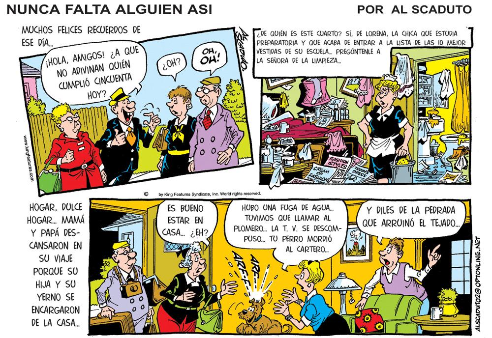 Art OCR: NUNCA FALTA ALGUIEN ASI POR AL SCADUTO MUCHOS FELICES RECUERDOS DE ESE DÍA. DE QUIÉN ES ESTE CUARTO? SíLA CHICA QUE ESTUDIA PREPARATORIAY QUE ACABA DE ENTRAR A LA LISTA DE LAS 10 MEJOR VESTIDAS DE SU ESCUELA. PREGÚNTENLE A LA SEÑORA DE LA LIMPIEZA. iHOLAAMIGOS! ¿A QUE NO ADIVINAN QUIÉN CUMPLIÓ CINCUENTA H??? OHHO? OH! FASHION STYLES CREAM by King Features SyndicateInc. World rights reserved. HOGARDULCE HOGAR. MAMÁ Y PAPÁ DES- CANSARON EN SU VIAJE ES BUENO HUBO UNA FUGA DE AGUA. TUVIMOS QUE LLAMAR AL PLOMERO. LA T. V. SE DESCOM- PUSO. TU PERRO MORDIÓ Y DILES DE LA PEDRADA QUE ARRUINÓ EL TEJADO. ESTAR EN CASA. ¿ EH? AL CARTERO. PORQUE SU HIJA Y SU YERNO SE ENCARGARON DE LA CASA. ALSCADUTO2@ OPTONLINE.NET ARE- ARE www.kingfeatures.com NUNCA FALTA ALGUIEN ASI POR AL SCADUTO MUCHOS FELICES RECUERDOS DE ESE DÍA. DE QUIÉN ES ESTE CUARTO? SíDE LORENALA CHICA QUE ESTUDIA PREPARATORIAY QUE ACABA DE ENTRAR A LA LISTA DE LAS 10 MEJOR VESTIDAS DE SU ESCUELA. PREGÚNTENLE A LA SEÑORA DE LA LIMPIEZA. iHOLAAMIGOS! ¿A QUE NO ADIVINAN QUIÉN CUMPLIÓ CINCUENTA H??? OHHO? OH! FASHION STYLES CREAM by King Features SyndicateInc. World rights reserved. HOGARDULCE HOGAR. MAMÁ Y PAPÁ DES- CANSARON EN SU VIAJE ES BUENO HUBO UNA FUGA DE AGUA. TUVIMOS QUE LLAMAR AL PLOMERO. LA T. V. SE DESCOM- PUSO. TU PERRO MORDIÓ Y DILES DE LA PEDRADA QUE ARRUINÓ EL TEJADO. ESTAR EN CASA. ¿ EH? AL CARTERO. PORQUE SU HIJA Y SU YERNO SE ENCARGARON DE LA CASA. ALSCADUTO2@ OPTONLINE.NET ARE- ARE www.kingfeatures.com