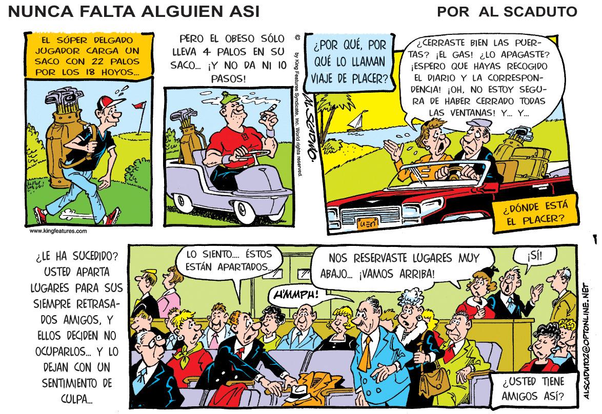 Art OCR: NUNCA FALTA ALGUIEN ASI POR AL SCADUTO PERO EL OBESO SÓLO LLEVA 4 PALOS EN SU SACO. ¡Y NO DA NI 10 PASOS! EL SÚPER DELGADO JUGADOR CARGA UN SACO CON 22 PALOS POR LOS 18 HOYOS. ¿POR QUÉPOR QUÉ LO LLAMAN VIAJE DE PLACER? CERRASTE BIEN LAS PUER- TAS? EL GAS! ¿LO APAGASTE? ESPERO QUE HAYAS RECOGIDO EL DIARIO Y LA CORRESPON- DENCIA! ¡OHNO ESTOY SEGU- RA DE HABER CERRADO TODAS LAS VENTANAS! Y. Y. ¿DÓNDE ESTÁ EL PLACER? www.kingfeatures.com ¿LE HA SUCEDIDO? USTED APARTA LO SJENTO. ÉSTOS ESTÁN APARTADOS. NOS RESERVASTE LUGARES MUY 7 ABAJO. ¡VAMOS ARRIBA! LUGARES PARA SUS AMMPH! SJEMPRE RETRASA- DOS AMIGOSY ELLOS DECIDEN NO OCUPARLOS. Y LO DEJAN CON UN ¿USTED TIENE AMIGOS ASÍ? SENTIMIENTO DE CULPA. ALSCADUTOZ@OPTONLINE.NET NUNCA FALTA ALGUIEN ASI POR AL SCADUTO PERO EL OBESO SÓLO LLEVA 4 PALOS EN SU SACO. ¡Y NO DA NI 10 PASOS! EL SÚPER DELGADO JUGADOR CARGA UN SACO CON 22 PALOS POR LOS 18 HOYOS. ¿POR QUÉPOR QUÉ LO LLAMAN VIAJE DE PLACER? CERRASTE BIEN LAS PUER- TAS? EL GAS! ¿LO APAGASTE? ESPERO QUE HAYAS RECOGIDO EL DIARIO Y LA CORRESPON- DENCIA! ¡OHNO ESTOY SEGU- RA DE HABER CERRADO TODAS LAS VENTANAS! Y. Y. ¿DÓNDE ESTÁ EL PLACER? www.kingfeatures.com ¿LE HA SUCEDIDO? USTED APARTA LO SJENTO. ÉSTOS ESTÁN APARTADOS. NOS RESERVASTE LUGARES MUY 7 ABAJO. ¡VAMOS ARRIBA! LUGARES PARA SUS AMMPH! SJEMPRE RETRASA- DOS AMIGOSY ELLOS DECIDEN NO OCUPARLOS. Y LO DEJAN CON UN ¿USTED TIENE AMIGOS ASÍ? SENTIMIENTO DE CULPA. ALSCADUTOZ@OPTONLINE.NET