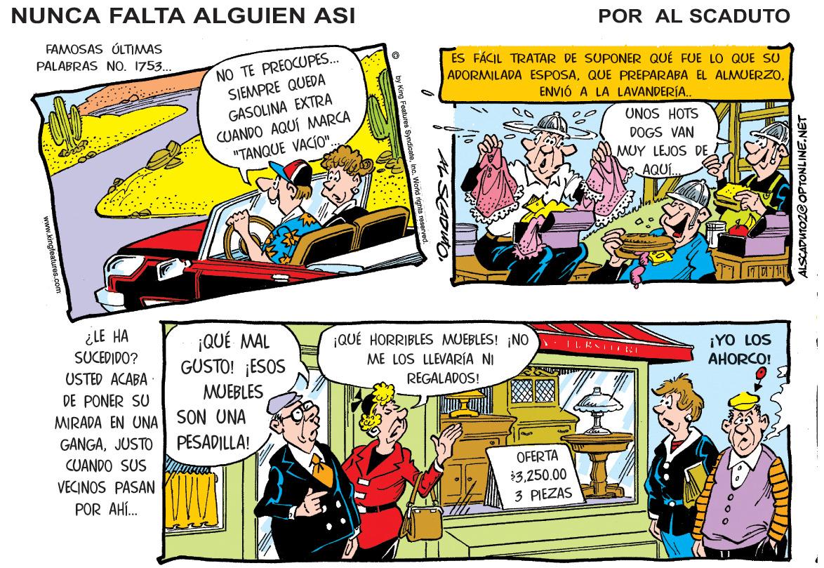 Mammal OCR: NUNCA FALTA ALGUIEN ASI POR AL SCADUTO FAMOSAS ÚLTIMAS PALABRAS NO. 1753. NO TE PREOCUPES. SJEMPRE QUEDA GASOLINA EXTRA CUANDO AQUÍ MARCA "TANQUE VACÍO". ES FÁCIL TRATAR DE SUPONER QUÉ FUE LO QUE SU ADORMILADA ESPOSAQUE PREPARABA EL ALMUERZO. ENVIÓ A LA LAVANDERÍA. UNOS HOTS DOGS VAN MUY LEJOS DE AQU. ¿LE HA SUCEDIDO? USTED ACABA ¡QUÉ MAL GUSTO! ¡ESOS ¡QUÉ HORRIBLES MUEBLES! ¡NO ME LOS LLEVARÍA NI ¡YO LOS AHORCO! REGALADOS! DE PONER SU MUEBLES MIRADA EN UNA SON UNA GANGAJUSTO PESADILLA! CUANDO SUS OFERTA VECINOS PASAN $3250.00 POR AHÍ. 3 PIEZAS ALSCADUTOZ@ OPTONLINE.N MSADWO www.kingleatures.com NUNCA FALTA ALGUIEN ASI POR AL SCADUTO FAMOSAS ÚLTIMAS PALABRAS NO. 1753. NO TE PREOCUPES. SJEMPRE QUEDA GASOLINA EXTRA CUANDO AQUÍ MARCA "TANQUE VACÍO". ES FÁCIL TRATAR DE SUPONER QUÉ FUE LO QUE SU ADORMILADA ESPOSAQUE PREPARABA EL ALMUERZO. ENVIÓ A LA LAVANDERÍA. UNOS HOTS DOGS VAN MUY LEJOS DE AQU. ¿LE HA SUCEDIDO? USTED ACABA ¡QUÉ MAL GUSTO! ¡ESOS ¡QUÉ HORRIBLES MUEBLES! ¡NO ME LOS LLEVARÍA NI ¡YO LOS AHORCO! REGALADOS! DE PONER SU MUEBLES MIRADA EN UNA SON UNA GANGAJUSTO PESADILLA! CUANDO SUS OFERTA VECINOS PASAN $3250.00 POR AHÍ. 3 PIEZAS ALSCADUTOZ@ OPTONLINE.N MSADWO www.kingleatures.com