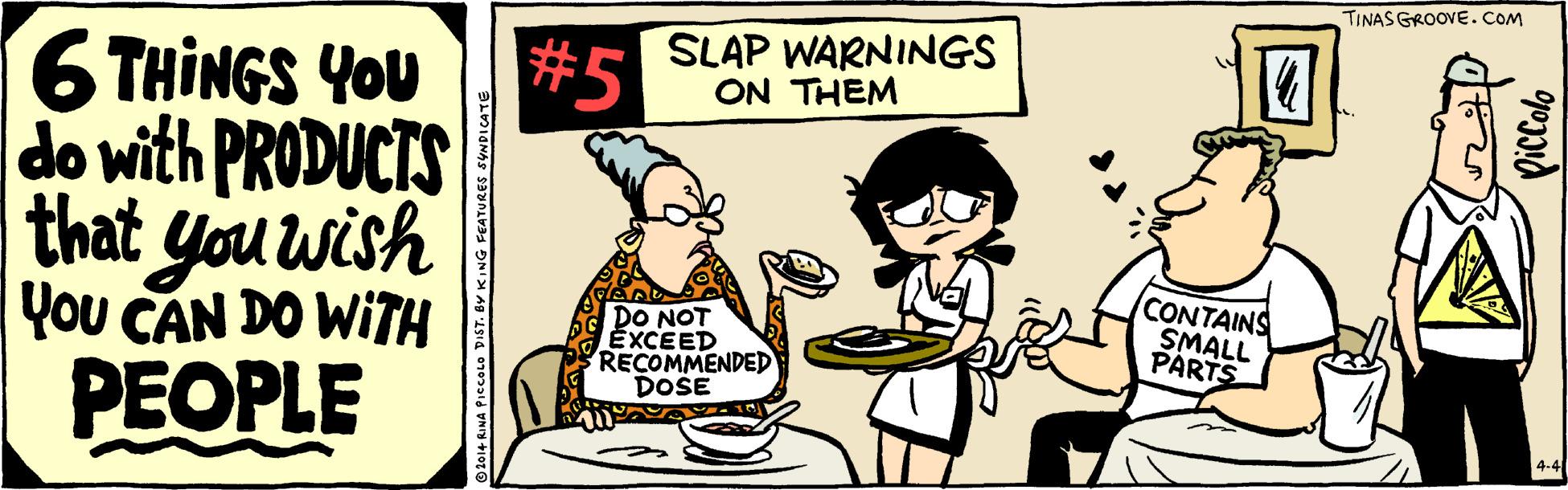 Illustration OCR: TINAS GROOVE. COM #5 SLAP WARNINGS ON THEM 6 THINGS YOU do with PRODUCTS that you wish You CAN DO WITH PEOPLE DO NOT EXCEED RECOMMENDED DOSE CONTAINS SMALL PARTS RINA PIccOLo DIST. BY KING FEATURES SYNDICATE piccalo TINAS GROOVE. COM #5 SLAP WARNINGS ON THEM 6 THINGS YOU do with PRODUCTS that you wish You CAN DO WITH PEOPLE DO NOT EXCEED RECOMMENDED DOSE CONTAINS SMALL PARTS RINA PIccOLo DIST. BY KING FEATURES SYNDICATE piccalo