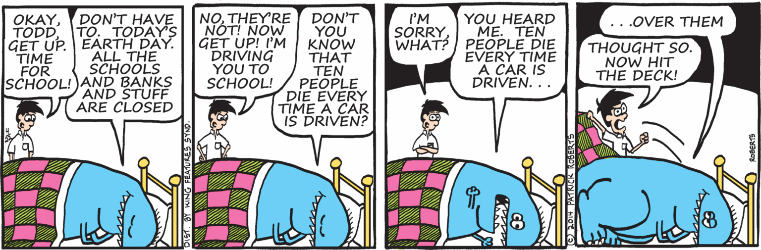 Purple OCR: NOTHEYRE OKAYDON'T HAVE TO. TODAY GET UP. EARTH DAY. ALL THE SCHOOLS SCHOOL!)AND BANKS AND STUFE ARE CLOSED DON'T YOU KNOW THAT TEN PEOPLE DIE EVERY TIME A CAR IS DRIVEN? YOU HEARD ME. TEN WHAT? | PEOPLE DIE EVERY TIME A CAR IS DRIVEN. .. TODDI'M SORRY..OVER THEM GET UP! I'M DRIVING YOU TO SCHOOL! THOUGHT So. NOW HIT THE DECK! TIME FOR DiST. BY KING FEATURES SYNS NOTHEYRE OKAYDON'T HAVE TO. TODAY GET UP. EARTH DAY. ALL THE SCHOOLS SCHOOL!)AND BANKS AND STUFE ARE CLOSED DON'T YOU KNOW THAT TEN PEOPLE DIE EVERY TIME A CAR IS DRIVEN? YOU HEARD ME. TEN WHAT? | PEOPLE DIE EVERY TIME A CAR IS DRIVEN. .. TODDI'M SORRY..OVER THEM GET UP! I'M DRIVING YOU TO SCHOOL! THOUGHT So. NOW HIT THE DECK! TIME FOR DiST. BY KING FEATURES SYNS
