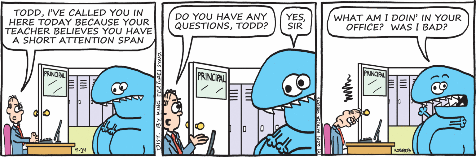 Fiction OCR: WHAT AM I DOIN' IN YOUR OFFICE? WAS I BAD? TODDI'VE CALLED YOU IN HERE TODAY BECAUSE YOUR TEACHER BELIEVES YOU HAVE A SHORT ATTENTION SPAN DO YOU HAVE ANY QUESTIONSTODD? YESSIR PRINCIPAL PRINCIPAL PRINCIPAL ROBERTS 4-24 WHAT AM I DOIN' IN YOUR OFFICE? WAS I BAD? TODDI'VE CALLED YOU IN HERE TODAY BECAUSE YOUR TEACHER BELIEVES YOU HAVE A SHORT ATTENTION SPAN DO YOU HAVE ANY QUESTIONSTODD? YESSIR PRINCIPAL PRINCIPAL PRINCIPAL ROBERTS 4-24