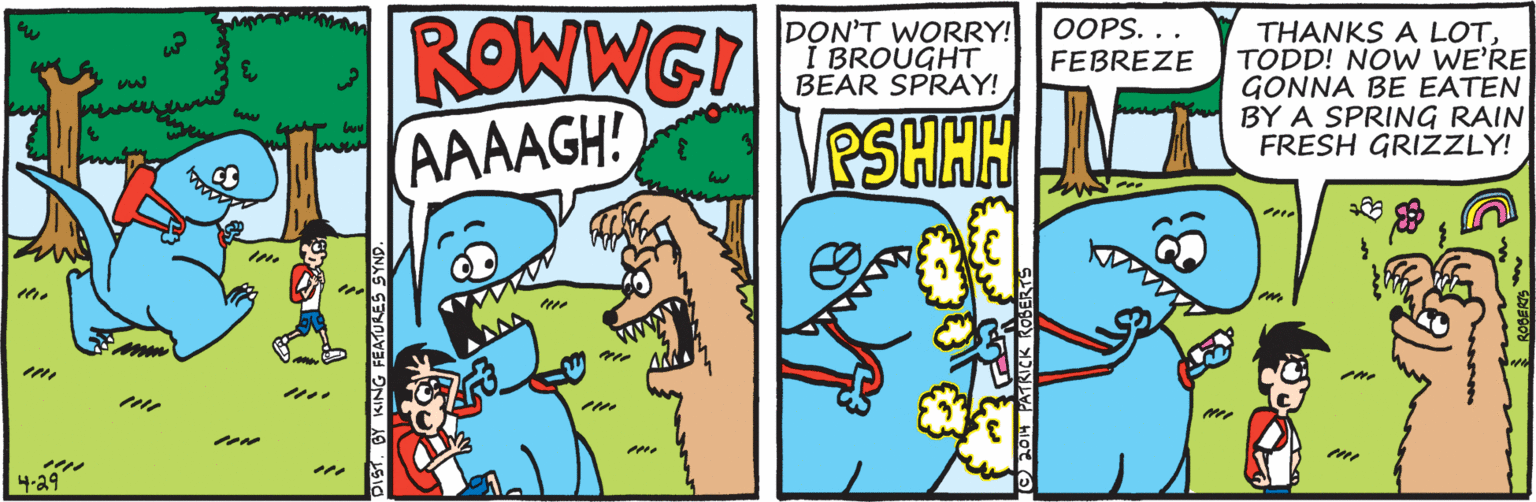 Illustration OCR: ROWWG! AAAAGH! DON'T WORRY! I BROUGHT BEAR SPRAY! OOPS. .. FEBREZE THANKS A LOTTODD! NOW WE'RE GONNA BE EATEN BY A SPRING RAIN FRESH GRIZZLY! PSHHH INT 4-29 DIST. BY KING FEATURES SYN O FON PATKICK KOBER ROWWG! AAAAGH! DON'T WORRY! I BROUGHT BEAR SPRAY! OOPS. .. FEBREZE THANKS A LOTTODD! NOW WE'RE GONNA BE EATEN BY A SPRING RAIN FRESH GRIZZLY! PSHHH INT 4-29 DIST. BY KING FEATURES SYN O FON PATKICK KOBER