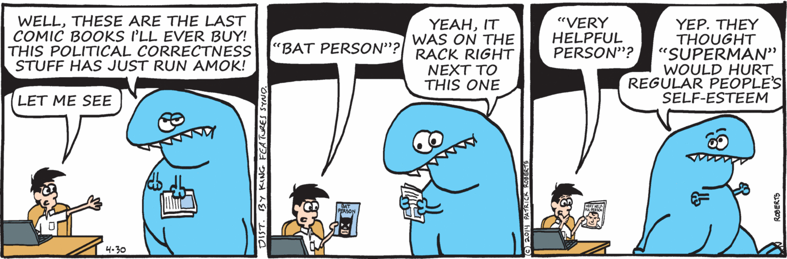 Sharing OCR: WELLTHESE ARE THE LAST COMIC BOOKS I'LL EVER BUY! THIS POLITICAL CORRECTNESS STUFF HAS JUST RUN AMOK! ?EAHT WAS ON THE 'BAT PERSON"?| RACK RIGHT "VERY HELPFUL PERSON"? ??P. ??EY THOUGHT "SUPERMAN" WOULD HURT REGULAR PEOPLE'S SELF-ESTEEM NEXT TO THIS ONE LET ME SEE 4.30 DIST. BY KING FEATURES SYNG ROBERTS WELLTHESE ARE THE LAST COMIC BOOKS I'LL EVER BUY! THIS POLITICAL CORRECTNESS STUFF HAS JUST RUN AMOK! ?EAHT WAS ON THE 'BAT PERSON"?| RACK RIGHT "VERY HELPFUL PERSON"? ??P. ??EY THOUGHT "SUPERMAN" WOULD HURT REGULAR PEOPLE'S SELF-ESTEEM NEXT TO THIS ONE LET ME SEE 4.30 DIST. BY KING FEATURES SYNG ROBERTS