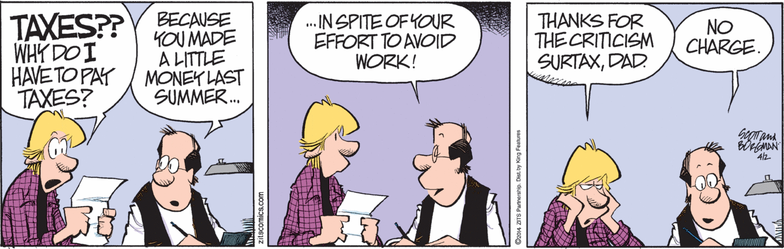 Animated cartoon OCR: BECAUSE YOU MADE A LITTLE HAVE TO PAT / MONEY LAST SUMMER. TAXES?? WHY DO I .IN SPITE OF YOUR EFFORT TO AVOID WORK! THANKS FOR THE CRITICISM SURTAXDAD. NO CHARGE. TAXES? beoana WwwwI Da014 ZITS Partnership. Dist. by King Festuret BECAUSE YOU MADE A LITTLE HAVE TO PAT / MONEY LAST SUMMER. TAXES?? WHY DO I .IN SPITE OF YOUR EFFORT TO AVOID WORK! THANKS FOR THE CRITICISM SURTAXDAD. NO CHARGE. TAXES? beoana WwwwI Da014 ZITS Partnership. Dist. by King Festuret