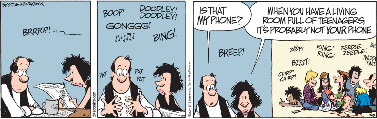 Gesture OCR: SCOTanABORGMAN" DOODLEY! DOODLEY! BOOP! ISTHAT MY PHONE? WHEN YOU HAVEA LIVING ROOM FULL OF TEENAGERSITS PROBABLY NOTYOUR PHONE. BRRRIP! GONGGG! BING! RING! ZEEDLE!BE RINGI ŽEEDLE! TWIDD TWID BREEP! zOP! BZZT! PAT PAT PAT CHIRP! CHIRP! O2014 ZITS Partnerstip. Dist. by King Featuree SCOTanABORGMAN" DOODLEY! DOODLEY! BOOP! ISTHAT MY PHONE? WHEN YOU HAVEA LIVING ROOM FULL OF TEENAGERSITS PROBABLY NOTYOUR PHONE. BRRRIP! GONGGG! BING! RING! ZEEDLE!BE RINGI ŽEEDLE! TWIDD TWID BREEP! zOP! BZZT! PAT PAT PAT CHIRP! CHIRP! O2014 ZITS Partnerstip. Dist. by King Featuree
