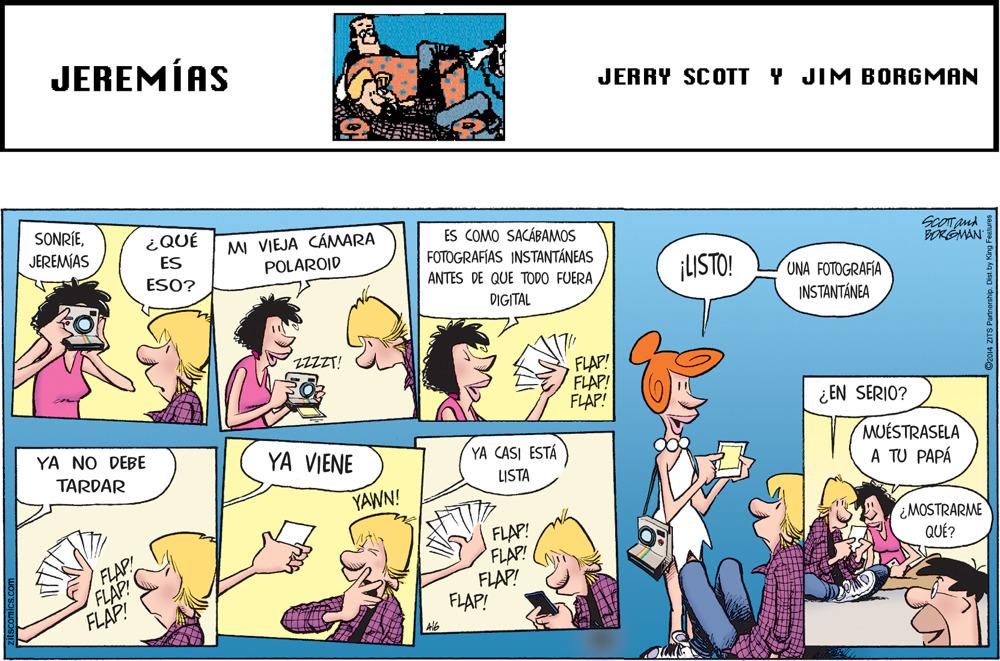 Publication OCR: JEREMÍAS JERRY SCOTT Y JIM BORGMAN SONRÍEJEREMÍAS ¿QUÉ ES ESO? MI VIEJA CÁMARA POLAROID ES COMO SACÁBAMOS FOTOGRAFÍAS INSTANTÁNEAS ScOTand BORGMAN ¡USTO! ANTES DE QUE TODO FUERA UNA FOTOGRAFIA DIGITAL INSTANTÁNEA ZZZZT! FLAP! FLAP! FLAP! ¿EN SERIO? YA NO DEBE YA VIENE YA CASI ESTÁ LISTA MUÉSTRASELA A TU PAPÁ TARDAR YAWN! ¿MOSTRARME QUÉ? FLAP! FLAP! FLAP! FLAP! FLAP! FLAP! FLAP! JEREMÍAS JERRY SCOTT Y JIM BORGMAN SONRÍEJEREMÍAS ¿QUÉ ES ESO? MI VIEJA CÁMARA POLAROID ES COMO SACÁBAMOS FOTOGRAFÍAS INSTANTÁNEAS ScOTand BORGMAN ¡USTO! ANTES DE QUE TODO FUERA UNA FOTOGRAFIA DIGITAL INSTANTÁNEA ZZZZT! FLAP! FLAP! FLAP! ¿EN SERIO? YA NO DEBE YA VIENE YA CASI ESTÁ LISTA MUÉSTRASELA A TU PAPÁ TARDAR YAWN! ¿MOSTRARME QUÉ? FLAP! FLAP! FLAP! FLAP! FLAP! FLAP! FLAP!