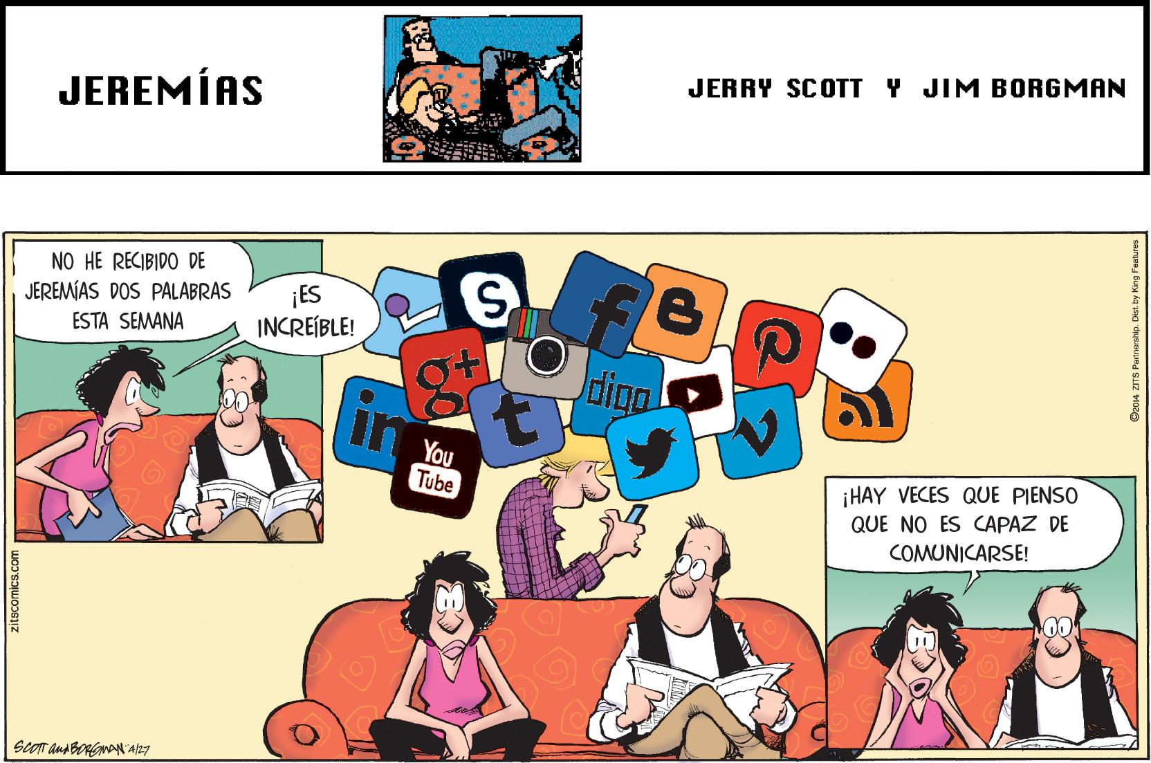 Illustration OCR: JERRY SCOTT Y JIM BORGMAN JEREMÍAS NO HE RECIBIDO DE JEREMÍAS DOS PALABRAS ESTA SEMANA ¡ES INCREÍBLE! digo You Tube ¡HAY VECES QUE PIENSO QUE NO ES CAPAZ DE COMUNICARSE! zitscomics.com JERRY SCOTT Y JIM BORGMAN JEREMÍAS NO HE RECIBIDO DE JEREMÍAS DOS PALABRAS ESTA SEMANA ¡ES INCREÍBLE! digo You Tube ¡HAY VECES QUE PIENSO QUE NO ES CAPAZ DE COMUNICARSE! zitscomics.com
