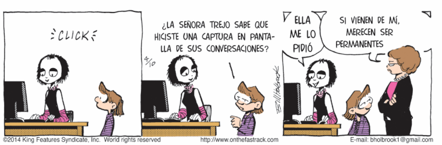 Fictional character OCR: ELLA SI VIENEN DE MÍ:CLICKE ¿LA SEÑORA TREJO SABE QUE HICISTE UNA CAPTURA EN PANTA- ME LO MERECEN SER LLA DE SUS CONVERSACIONES? PIDIÓ PERMANENTES ©2014 King Features SyndicateInc. World rights reserved http://www.onthefastrack.com E-mail: bholbrook1@gmail.com ELLA SI VIENEN DE MÍ:CLICKE ¿LA SEÑORA TREJO SABE QUE HICISTE UNA CAPTURA EN PANTA- ME LO MERECEN SER LLA DE SUS CONVERSACIONES? PIDIÓ PERMANENTES ©2014 King Features SyndicateInc. World rights reserved http://www.onthefastrack.com E-mail: bholbrook1@gmail.com
