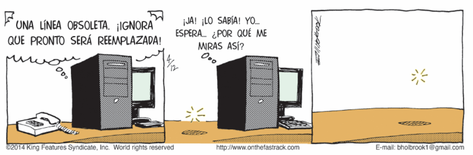 Diagram OCR: UNA LÍNEA OBSOLETA. ¡IGNORA QUE PRONTO SERÁ REEMPLAZADA! JA! ¡LO SABÍA! YO. ESPERA. ¿POR QUÉ ME MRAS ASÍ? 2014 King Features SyndicateInc. World rights reservéd http://www.onthefastrack.com E-mail: bholbrook1@gmail.com UNA LÍNEA OBSOLETA. ¡IGNORA QUE PRONTO SERÁ REEMPLAZADA! JA! ¡LO SABÍA! YO. ESPERA. ¿POR QUÉ ME MRAS ASÍ? 2014 King Features SyndicateInc. World rights reservéd http://www.onthefastrack.com E-mail: bholbrook1@gmail.com