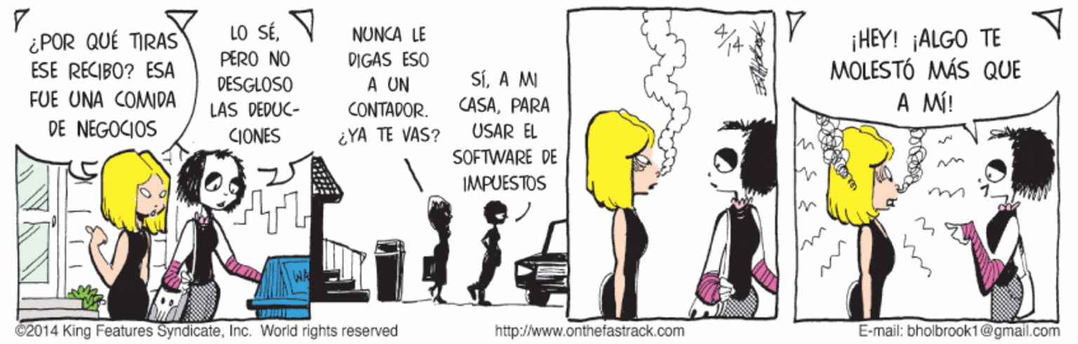 Event OCR: LO SÉV PERO NO ¡HEY! ¡ALGO TE MOLESTÓ MÁS QUE A MÍ! NUNCA LE ¿POR QUÉ TIRAS ESE RECIBO? ESA FUE UNA COMDA DIGAS ESO A UN CONTADOR. SÍA M CASAPARA USAR EL DESGLOSO LAS DEDUC- DE NEGOCIOS CIONES ¿YA TE VAS? SOFTWARE DE IMPUESTOS ©2014 King Features SyndicateInc. World rights reserved http://www.onthefastrack.com E-mail: bholbrook1@gmail.com LO SÉV PERO NO ¡HEY! ¡ALGO TE MOLESTÓ MÁS QUE A MÍ! NUNCA LE ¿POR QUÉ TIRAS ESE RECIBO? ESA FUE UNA COMDA DIGAS ESO A UN CONTADOR. SÍA M CASAPARA USAR EL DESGLOSO LAS DEDUC- DE NEGOCIOS CIONES ¿YA TE VAS? SOFTWARE DE IMPUESTOS ©2014 King Features SyndicateInc. World rights reserved http://www.onthefastrack.com E-mail: bholbrook1@gmail.com