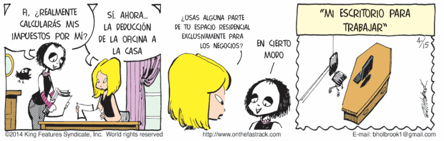 Parallel OCR: V A. ¿REALMENTE CALCULARÁS MIS IMPUESTOS POR MÍ? "M ÉSCRITORIO PARA SÍ. AHORA. LA DEDUCCIÓN DE LA OACINA A LA CASA ¿USAS ALGUNA PARTE DE TU ESPACIO RESIDENCIAL EXCLUSIVAMENTE PARA LOS NEGOCIOS? TRABAJAR" EN CIERTO MODO ©2014 King Features SyndicateInc. World rights reserved http://www.onthefastrack.com E-mail: bholbrook1@gmail.com V A. ¿REALMENTE CALCULARÁS MIS IMPUESTOS POR MÍ? "M ÉSCRITORIO PARA SÍ. AHORA. LA DEDUCCIÓN DE LA OACINA A LA CASA ¿USAS ALGUNA PARTE DE TU ESPACIO RESIDENCIAL EXCLUSIVAMENTE PARA LOS NEGOCIOS? TRABAJAR" EN CIERTO MODO ©2014 King Features SyndicateInc. World rights reserved http://www.onthefastrack.com E-mail: bholbrook1@gmail.com