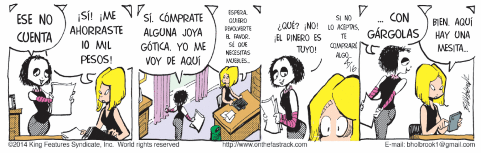 Conversation OCR: ESPERA. QUIERO Si! ¡ME AHORRASTE 10 MIL ESE NO Sí. CÓMPRATE SI NO ¿QUÉ? ¡NO! LO ACEPTASCON BIEN. AQUÍ DEVGLVERTE GÁRGOLAS ALGUNA JOYA GÓTICA. YO ME VOY DE AQUÍ HAY UNA MESITA. CUENTA EL FAVOR. SÉ QUE TE EL DINERO ES COMPRARÉ ÁLGO. TUYO! PESOS! NECESITAS MUEBLES. ©2014 King Features SyndicateInc. World rights reserved http://www.anthefastrack.com E-mail: bholbrook1@gmail.com ESPERA. QUIERO Si! ¡ME AHORRASTE 10 MIL ESE NO Sí. CÓMPRATE SI NO ¿QUÉ? ¡NO! LO ACEPTASCON BIEN. AQUÍ DEVGLVERTE GÁRGOLAS ALGUNA JOYA GÓTICA. YO ME VOY DE AQUÍ HAY UNA MESITA. CUENTA EL FAVOR. SÉ QUE TE EL DINERO ES COMPRARÉ ÁLGO. TUYO! PESOS! NECESITAS MUEBLES. ©2014 King Features SyndicateInc. World rights reserved http://www.anthefastrack.com E-mail: bholbrook1@gmail.com