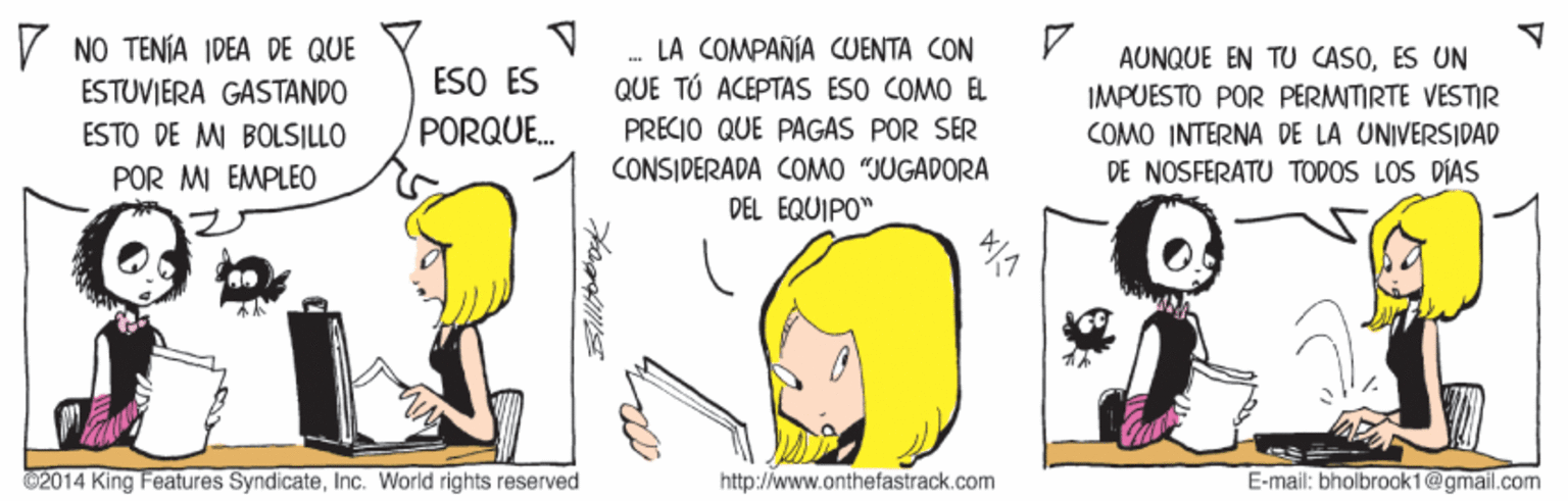 Line OCR: V NO TENÍA IDEA DE QUE ESTUVIERA GASTANDO ESO ES PORQUE. LA COMPAÑÍA CUENTA CON QUE TÚ ACEPTAS ESO COMO EL AUNQUE EN TU CASOES UN IMPUESTO POR PERMITIRTE VESTIR ESTO DE M BOLSILLO PRECIO QUE PAGAS POR SER COMO INTERNA DE LA UNIVERSIDAD CONSIDERADA COMO "JUGADORA DEL EQUIPO" POR MI EMPLEO DE NOSFERATU TODOS LOS DÍAS 02014 King Features SyndicateInc. World rights reserved http://www.onthefastrack.com E-mail: bholbrook1@gmail.com V NO TENÍA IDEA DE QUE ESTUVIERA GASTANDO ESO ES PORQUE. LA COMPAÑÍA CUENTA CON QUE TÚ ACEPTAS ESO COMO EL AUNQUE EN TU CASOES UN IMPUESTO POR PERMITIRTE VESTIR ESTO DE M BOLSILLO PRECIO QUE PAGAS POR SER COMO INTERNA DE LA UNIVERSIDAD CONSIDERADA COMO "JUGADORA DEL EQUIPO" POR MI EMPLEO DE NOSFERATU TODOS LOS DÍAS 02014 King Features SyndicateInc. World rights reserved http://www.onthefastrack.com E-mail: bholbrook1@gmail.com