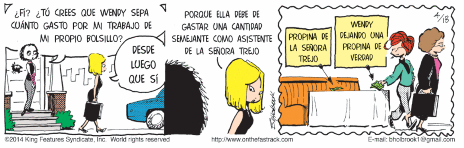 Adaptation OCR: ¿Fí? ¿ TÚ CREES QUE WENDY SEPA CUÁNTO GASTO POR MI TRABAJO DE MI PROPIO BOLSILLO?PORQUE ELLA DEBE DE GASTAR UNA CANTIDAD SEMEJANTE COMO ASISTENTE DE LA SEÑORA TREJO PROPINA DE LA SEÑORA TREJO WENDY DEJANDO UNA PROPINA DE C DESDE VERDAD LUEGO QUE SÍ ©2014 King Features SyndicateInc. World rights reserved http://www.onthefastrack.com E-mail: bholbrook1@gmail.com ¿Fí? ¿ TÚ CREES QUE WENDY SEPA CUÁNTO GASTO POR MI TRABAJO DE MI PROPIO BOLSILLO?PORQUE ELLA DEBE DE GASTAR UNA CANTIDAD SEMEJANTE COMO ASISTENTE DE LA SEÑORA TREJO PROPINA DE LA SEÑORA TREJO WENDY DEJANDO UNA PROPINA DE C DESDE VERDAD LUEGO QUE SÍ ©2014 King Features SyndicateInc. World rights reserved http://www.onthefastrack.com E-mail: bholbrook1@gmail.com