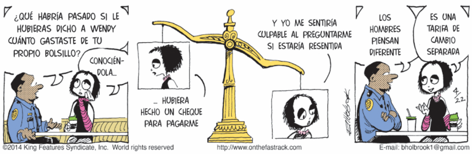 Symbol OCR: ¿QUÉ HABRÍA PASADO SI LE HUBIERAS DICHO A WENDY CUÁNTO GASTASTE DE TU LOS ÉS UNA Y YO ME SENTIRÍA HOMBRES TARIFA DE CULPABLE AL PRÉGUNTARME PIENSAN CAMBIO SI ESTARÍA RESENTIDA PROPIO BOLSILLO? PIFERENTE SEPARADA CONOCIÉN- DOLA. HUBIERA HECHO UN CHEQUE PARA PAGARME ©2014 King Features SyndicateInc. World rights reserved http://www.onthefastrack.com E-mail: bholbrook1@gmail.com ¿QUÉ HABRÍA PASADO SI LE HUBIERAS DICHO A WENDY CUÁNTO GASTASTE DE TU LOS ÉS UNA Y YO ME SENTIRÍA HOMBRES TARIFA DE CULPABLE AL PRÉGUNTARME PIENSAN CAMBIO SI ESTARÍA RESENTIDA PROPIO BOLSILLO? PIFERENTE SEPARADA CONOCIÉN- DOLA. HUBIERA HECHO UN CHEQUE PARA PAGARME ©2014 King Features SyndicateInc. World rights reserved http://www.onthefastrack.com E-mail: bholbrook1@gmail.com