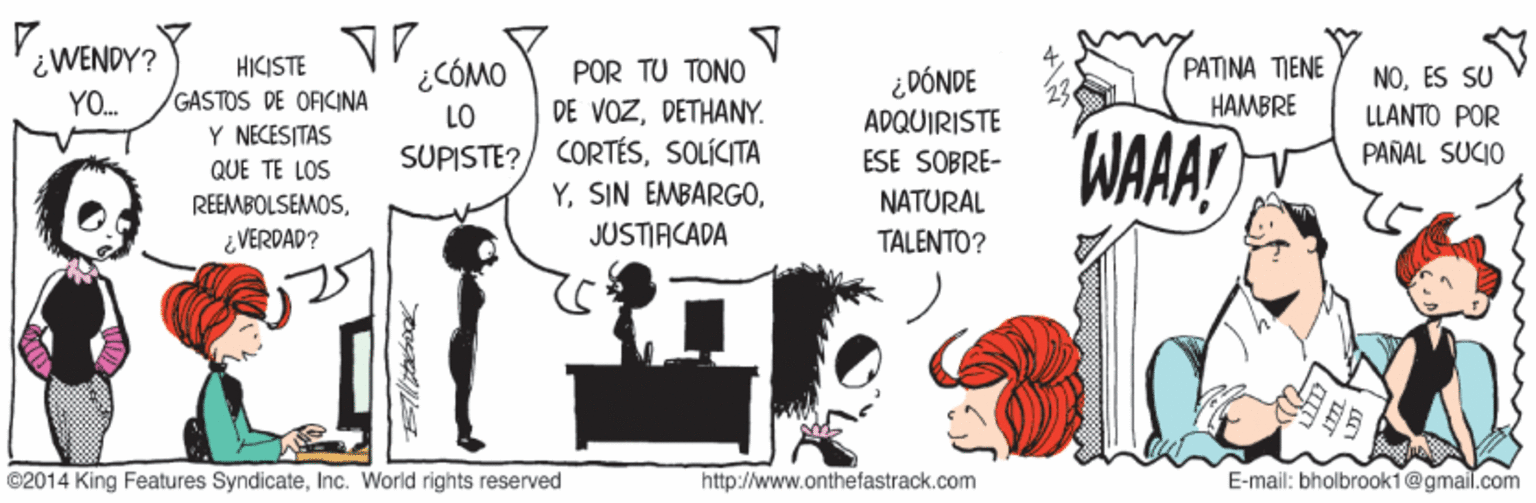 Art OCR: ¿WENDY? HICISTE GASTOS DE OFICINA Y NECESITAS QUE TE LOS POR TU TONO DE VOZDETHANY. SUPISTE?/ CORTÉSSOLÍCITA Y¿CÓMO ¿DÓNDE PATINA TIENE NOES SU YO. LO HAMBRE LLANTO POR APQUIRISTE WAA! ESE SOBRE- PARAL SUCIO REEMBOLSEMOSNATURAL ¿ VERDAD? JUSTIACADA TALENTO? ©2014 King Features SyndicateInc. World rights reserved http://www.onthefastrack.com E-mail: bholbrook1@gmail.com ¿WENDY? HICISTE GASTOS DE OFICINA Y NECESITAS QUE TE LOS POR TU TONO DE VOZDETHANY. SUPISTE?/ CORTÉSSOLÍCITA YSIN EMBARGO¿CÓMO ¿DÓNDE PATINA TIENE NOES SU YO. LO HAMBRE LLANTO POR APQUIRISTE WAA! ESE SOBRE- PARAL SUCIO REEMBOLSEMOSNATURAL ¿ VERDAD? JUSTIACADA TALENTO? ©2014 King Features SyndicateInc. World rights reserved http://www.onthefastrack.com E-mail: bholbrook1@gmail.com
