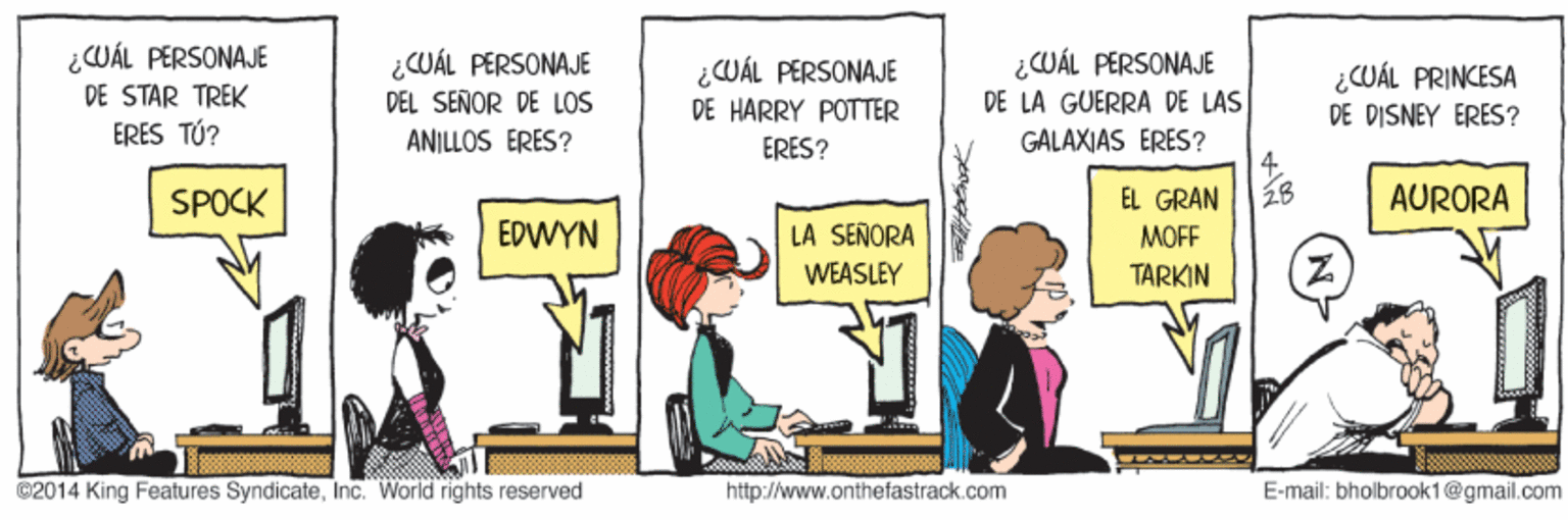 Humour OCR: ¿WÁL PERSONAJE DE STAR TREK ERES TÚ? ¿CUÁL PERSONAJE DEL SEÑOR DE LOS ¿CWÁL PERSONAJE DE LA GUERRA DE LAS GALAXIAS ERES? 4. ? ¿WÁL PERSONAJE ¿CUÁL PRINCESA DE DISNEY ERES? DE HARRY POTTER ANILLOS ÉRÉS? ERES? SPOCK EL GRAN AURORA EDWYN LA SEÑORA MOFF WEASLEY TARKIN 02014 King Features SyndicateInc. World rights reserved http://www.onthefastrack.com E-mail: bholbrook1@gmail.com ¿WÁL PERSONAJE DE STAR TREK ERES TÚ? ¿CUÁL PERSONAJE DEL SEÑOR DE LOS ¿CWÁL PERSONAJE DE LA GUERRA DE LAS GALAXIAS ERES? 4. ? ¿WÁL PERSONAJE ¿CUÁL PRINCESA DE DISNEY ERES? DE HARRY POTTER ANILLOS ÉRÉS? ERES? SPOCK EL GRAN AURORA EDWYN LA SEÑORA MOFF WEASLEY TARKIN 02014 King Features SyndicateInc. World rights reserved http://www.onthefastrack.com E-mail: bholbrook1@gmail.com