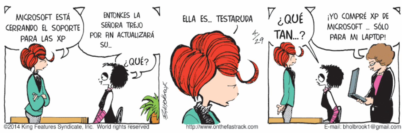 Gesture OCR: MICROSOFT ESTÁ CERRANDO EL SOPORTE ENTONCES LA SEÑORA TREJO POR AN ACTUALIZARÁ ¿QUÉ TAN.? ¡YO COMPRÉ XP DE MICROSOFT . SÓLO PARA MI LAPTOP! ELLA ES. TESTARUDA PARA LAS XP SU. ¿QUÉ? ©2014 King Features SyndicateInc. World rights reserved http://www.onthefastrack.com E-mail: bholbrook1@gmail.com MICROSOFT ESTÁ CERRANDO EL SOPORTE ENTONCES LA SEÑORA TREJO POR AN ACTUALIZARÁ ¿QUÉ TAN.? ¡YO COMPRÉ XP DE MICROSOFT . SÓLO PARA MI LAPTOP! ELLA ES. TESTARUDA PARA LAS XP SU. ¿QUÉ? ©2014 King Features SyndicateInc. World rights reserved http://www.onthefastrack.com E-mail: bholbrook1@gmail.com