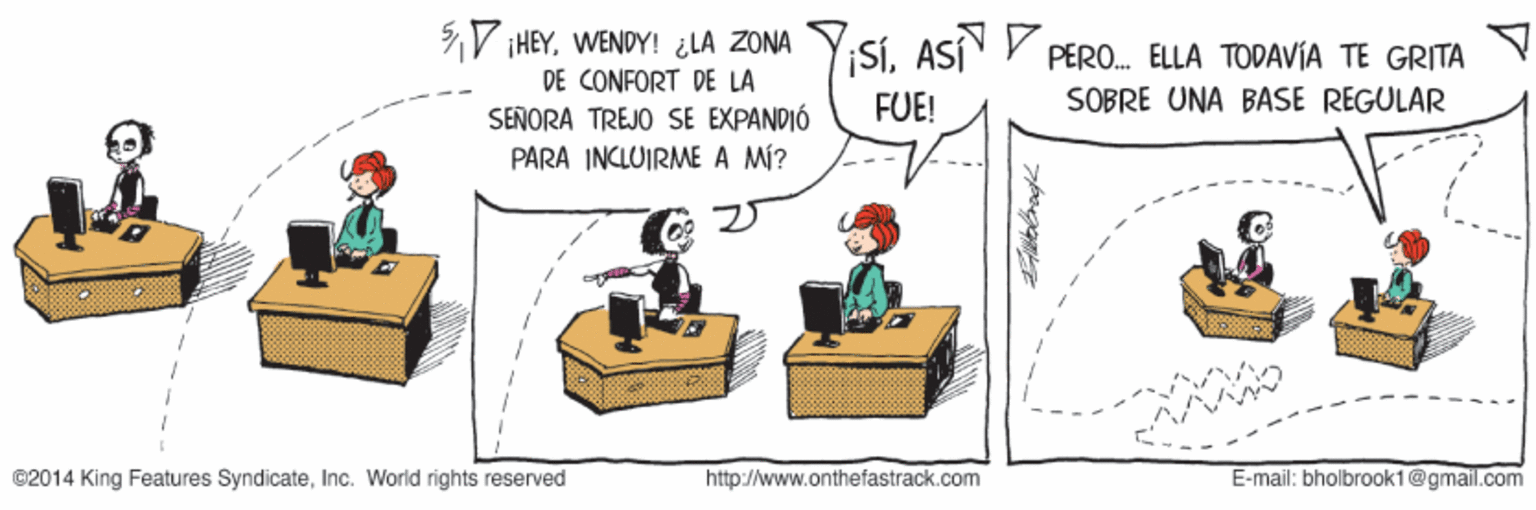 Conversation OCR: V IHEYWENDY! ¿LA ZONA DE CONFORT DE LA SEÑORA TREJO SE EXPANDIÓ PARA INCLOIRME A MÍ? YiSiASÍ P PERO. ELLA TODAVIA TE GRITA FUE! SOBRE UNA BASE REGULAR ©2014 King Features SyndicateInc. World rights reserved http://www.onthefastrack.com E-mail: bholbrook1@gmail.com V IHEYWENDY! ¿LA ZONA DE CONFORT DE LA SEÑORA TREJO SE EXPANDIÓ PARA INCLOIRME A MÍ? YiSiASÍ P PERO. ELLA TODAVIA TE GRITA FUE! SOBRE UNA BASE REGULAR ©2014 King Features SyndicateInc. World rights reserved http://www.onthefastrack.com E-mail: bholbrook1@gmail.com